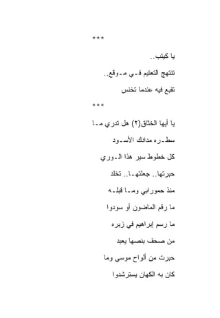 ‫***‬

                     ‫ﻴﺎ ﻜﻴﺘﺏ..‬

    ‫ﺘﻨﺘﻬﺞ ﺍﻟﺘﻌﺘﻴﻡ ﻓـﻲ ﻤـﻭﻗﻊ..‬

          ‫ﺘﻘﺒﻊ ﻓﻴﻪ ﻋﻨﺩﻤﺎ ﺘﺨﻨﺱ‬

‫***‬

‫ﻴﺎ ﺃﻴﻬﺎ ﺍﻟﺨﺜﺎﻕ)٢( ﻫل ﺘﺩﺭﻱ ﻤـﺎ‬

       ‫ﺴﻁـﺭﻩ ﻤﺩﺍﺩﻙ ﺍﻷﺴـﻭﺩ‬

  ‫ﻜل ﺨﻁﻭﻁ ﺴﻴﺭ ﻫﺫﺍ ﺍﻟـﻭﺭﻱ‬

       ‫ﺤﺒﺭﺘﻬﺎ.. ﺠﻌﻠﺘﻬـﺎ.. ﺘﺨﻠﺩ‬

      ‫ﻤﻨﺫ ﺤﻤﻭﺭﺍﺒﻲ ﻭﻤـﺎ ﻗﺒﻠـﻪ‬

      ‫ﻤﺎ ﺭﻗﻡ ﺍﻟﻤﺎﻀﻭﻥ ﺃﻭ ﺴﻭﺩﻭﺍ‬

       ‫ﻤﺎ ﺭﺴﻡ ﺇﺒﺭﺍﻫﻴﻡ ﻓﻲ ﺯﺒﺭﻩ‬

         ‫ﻤﻥ ﺼﺤﻑ ﺒﻨﺼﻬﺎ ﻴﻌﺒﺩ‬

    ‫ﺤﺒﺭﺕ ﻤﻥ ﺃﻟﻭﺍﺡ ﻤﻭﺴﻲ ﻭﻤﺎ‬

       ‫ﻜﺎﻥ ﺒﻪ ﺍﻟﻜﻬﺎﻥ ﻴﺴﺘﺭﺸﺩﻭﺍ‬
 