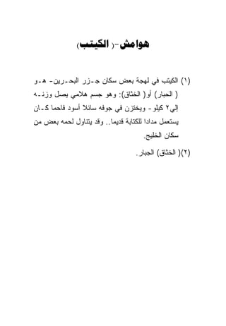 ‫‪( )-‬‬


‫)١( ﺍﻟﻜﻴﺘﺏ ﻓﻲ ﻟﻬﺠﺔ ﺒﻌﺽ ﺴﻜﺎﻥ ﺠـﺯﺭ ﺍﻟﺒﺤـﺭﻴﻥ- ﻫـﻭ‬
‫) ﺍﻟﺤﺒﺎﺭ( ﺃﻭ) ﺍﻟﺨﺜﺎﻕ(: ﻭﻫﻭ ﺠﺴﻡ ﻫﻼﻤﻲ ﻴﺼل ﻭﺯﻨـﻪ‬
‫ﺇﻟﻲ٢ ﻜﻴﻠﻭ- ﻭﻴﺨﺘﺯﻥ ﻓﻲ ﺠﻭﻓﻪ ﺴﺎﺌﻼ ﺃﺴﻭﺩ ﻓﺎﺤﻤﺎ ﻜـﺎﻥ‬
‫ﻴﺴﺘﻌﻤل ﻤﺩﺍﺩﺍ ﻟﻠﻜﺘﺎﺒﺔ ﻗﺩﻴﻤﺎ.. ﻭﻗﺩ ﻴﺘﻨﺎﻭل ﻟﺤﻤﻪ ﺒﻌﺽ ﻤﻥ‬
                                      ‫ﺴﻜﺎﻥ ﺍﻟﺨﻠﻴﺞ.‬

                                    ‫)٢() ﺍﻟﺨﺜﺎﻕ( ﺍﻟﺠﺒﺎﺭ.‬
 