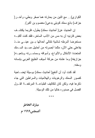 ‫ﺍﻟﻜﻭﺍﺭﻱ(... ﻤﻊ ﺍﺜﻨﻴﻥ ﻤﻥ ﺒﺤﺎﺭﺘﻪ ﻫﻤﺎ ﺼﻘﺭ ﻭﺒﻁﻲ، ﻭﺁﺨـﺭ)‬
        ‫ﺠﺯﺍﻑ( ﺒﺎﺌﻊ ﺴﻤﻙ ﻜﻭﻴﺘﻲ ﻴﺩﻋﻲ) ﻤﻌﺼﻭﻡ ﺒﻥ ﺃﻜﺒﺭ(.‬

‫ﺇﻥ ﺍﻟﺤﺩﻴﺙ ﻋﻥ) ﺃﺤﺎﺩﻴﺙ ﺴﻤﻙ( ﻴﻁﻭل، ﻓﻠﺭﺒﻤﺎ ﻴﻜﺘﺸـﻑ‬
‫ﺒﻌﺽ ﻗﺎﺭﺌﻴﻪ ﺃﻥ ﺒﻪ ﻤﺱ ﻤﻥ ﺍﻷﺩﺏ ﺍﻟﺴﺎﺨﺭ، ﻓﻠﻘﺩ ﻜﻨﺕ ﺃﻜﺘﺒـﻪ‬
‫ﻤﺴﺘﻌﺭﻀﺎ ﺃﺸﺭﻁﻪ ﺸﺎﺸﻴﺔ ﺘﺘﺘﺎﻟﻲ ﺃﺤﺩﺍﺜﻬﺎ ﺒـﻴﻥ ﻋﻴﻨـﻲ ﻤﻨـﺫ‬
‫ﻴﻔﺎﻋﺘﻲ ﺤﺘﻲ ﺍﻵﻥ، ﻤﺜﻠﻤﺎ ﺃﺒﺼﺭﺘﻪ ﻤﻥ ﺃﺤﺎﺒﻴل ﺼـﻴﺩ ﺍﻟﺴـﻤﻙ‬
‫ﺍﻟﻤﺘﻌﺩﺩﺓ ﺍﻷﺸﻜﺎل ﻭﺍﻷﻨﻭﺍﻉ، ﻭﺃﺴﻭﺍﻗﻪ ﻭﺴﻤﺎﺴـﺭﺘﻪ ﻭﺒﺎﺌﻌﻴـﻪ)‬
‫ﺠﺯﺍﺯﻴﻔﻪ( ﻭﻤﺎ ﻋﺸﺘﻪ ﻤﻥ ﺤﺭﻜﺔ ﺃﺴﻴﺎﻑ ﺍﻟﺨﻠﻴﺞ ﺍﻟﻌﺭﺒﻲ ﺒﺈﻨﺴﺎﻨﻪ‬
                                                ‫ﻭﺴﻔﻨﻪ.‬

‫ﻟﻘﺩ ﻜﻨﺕ ﺃﻭﺩ ﺃﻥ ﺃﺸﻔﻊ) ﺃﺤﺎﺩﻴﺙ ﺴﻤﻙ( ﺒﻭﺴﻴﻠﺔ ﺇﻴﻀـﺎﺤﻴﺔ‬
‫ﻜﺼﻭﺭ ﺍﻟﺴﻤﻙ ﻭﺍﻟﺭﺨﻭﻴﺎﺕ ﻭﺍﻟﻬﻼﻤﻴﺎﺕ ﻭﺍﻟﺴﺭﺍﻁﻴﻥ ﺍﻟﺘﻲ ﺠﺎﺀ‬
‫ﺫﻜﺭﻫﺎ ﻓﻴﻪ، ﻭﻟﻜﻥ ﻜﺎﻥ ﻟﺘﻜﺎﻟﻴﻑ ﺍﻟﻁﺒﺎﻋـﺔ ﺍﻟﻤﺭﺘﻔﻌـﺔ ﺍﻟﻘـﻭل‬
                  ‫ﺍﻟﻔﺼل ﻓﻲ ﺼﺩﻭﺭﻩ ﺨﺎﻟﻴﺎ ﻤﻥ ﺘﻠﻙ ﺍﻟﻭﺴﻴﻠﺔ.‬

                            ‫***‬

              ‫א‬
       ‫٩٩٩١‬
 