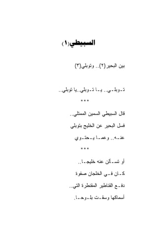 ‫‪(1)‬‬


       ‫ﺒﻴﻥ ﺍﻟﺒﺤﻴﺭ)٢(.. ﻭﺘﻭﺒﻠﻲ)٣(‬



‫ﺘـﻭﺒﻠـﻲ.. ﻴـﺎ ﺘـﻭﺒﻠﻲ..ﻴﺎ ﺘﻭﺒﻠﻲ..‬

          ‫***‬

     ‫ﻗﺎل ﺍﻟﺴﺒﻴﻁﻲ ﺍﻟﺴﻤﻴﻥ ﺍﻟﻤﻤﺘﻠﻲ..‬

     ‫ﻓﺴل ﺍﻟﺒﺤﻴﺭ ﻋﻥ ﺍﻟﺨﻠﻴﺞ ﺒﺘﻭﺒﻠﻲ‬

        ‫ﻋﻨـﻪ.. ﻭﻋﻤـﺎ ﻴـﺤﺘـﻭﻱ‬

          ‫***‬

         ‫ﺃﻭ ﺘﺴـﺄﻟﻥ ﻋﻨﻪ ﺨﻠﻴﺠـﺎ..‬

        ‫ﻜـﺎﻥ ﻓـﻲ ﺍﻟﺨﻠﺠﺎﻥ ﺼﻔﻭﺓ‬

     ‫ﺩﻓـﻊ ﺍﻟﻘﻨﺎﻁﻴﺭ ﺍﻟﻤﻘﻨﻁﺭﺓ ﺍﻟﺘﻲ..‬

       ‫ﺃﺴﻤﺎﻜﻬﺎ ﻭﺴﻘـﺕ ﺒﻠـﻭﺤـﺎ.‬
 
