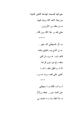 ‫ﺤﻴﻭﺍﺘﻬﺎ ﺃﻀﺤﺕ ﺘﻬﺩﺩﻫﺎ ﺃﻓﺎﻨﻴﻥ ﺍﻟﻤﻨﻴﺔ‬

      ‫ﻤﻥ ﺒﻴﺌﺔ ﻻﺤﺩ ﺍﻟﺘﻠـﻭﻴﺙ ﻓﻴﻬﺎ.‬

          ‫ﻤـﻥ ﻤﻜﻤـﻥ ﺍﻷﻭﺯﻭﻥ..‬

     ‫ﺤﺘﻲ ﻗﻌـﺭ ﻫﺫﺍ ﺍﻟﻜـﻭﻥ ﻜﻠﻪ..‬

        ‫****‬

        ‫ﺴـﺄل ﺍﻟﺴﺒﻴﻁﻲ ﺍﻟﺒـﺤﻴﺭ..‬

        ‫ﻋـﻥ ﺍﻟﺫﻱ ﻴﺴـﺘﻁﻴﻊ ﺭﻓﻌﻪ‬

         ‫ﻓﺄﺠـﺎﺏ: ﻋـﺭﻴـﺎﻥ ﻟﻔﻲ‬

           ‫ﺒﻤﻔﺴـﺦ ﻤﻥ ﺩﻭﻥ ﻓﺯﻋﻪ‬

         ‫ﺃﻨﺎ ﻟـﻡ ﺃﻁﻕ ﺩﻓﻌـﺎ ﻟﻤـﺎ‬

      ‫ﺃﺨﻨﻲ ﻋﻠﻲ ﻓﺼـﺭﺕ ﻋـﺭﻩ.‬

          ‫***‬

         ‫ﻟـﻡ ﺃﺴـﺄﻟﻨﻙ ﻴـﺎ ﺴﺒﻴﻁﻲ‬

      ‫ﻋﻥ ﺍﻟﻤﻐـﺩﻭﺭ.. ﺠﻌﻔـﺭ)٦(‬

       ‫ﻤـﺎﺫﺍ ﻓﻌﻠـﺕ ﺒـﻪ ﻀﺤـﻲ‬
 