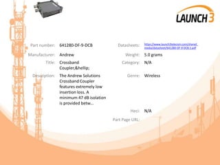 Part number: 641280-DF-9-DCB Datasheets: https://www.launch3telecom.com/shared_
media/datasheet/641280-DF-9-DCB.1.pdf
Manufacturer: Andrew Weight: 5.0 grams
Title: Crossband
Coupler,&hellip;
Category: N/A
Description: The Andrew Solutions
Crossband Coupler
features extremely low
insertion loss. A
minimum 47 dB isolation
is provided betw...
Genre: Wireless
Heci: N/A
Part Page URL:
 
