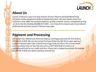 About Us
Launch 3 Telecom is your one stop shop for all your Telecom and Data/Networking
Hardware needs and genuine Andrew replacement parts. We have loyally served our
customers since 2003. Our product expertise, quality customer service, competitive pricing
-on items like this Andrew 641280-DF-9-DCB -- are a few of the reasons why more telecom
professionals buy from Launch 3 Telecom every day.
_______________________________________
Payment and Processing
We accept Visa, Mastercard, American Express and Paypal payments for this Andrew
641280-DF-9-DCB. We can also accept Purchase Orders for Net Terms upon approval.
Launch 3 Telecom does have a Government Cage Code so if this is for a Government
purchase please tells us! You may also call us at 877-878-9134 or email us at
sales@launch3.net for our credit card form. Please call us today to purchase this Andrew
641280-DF-9-DCB item while inventory and sale last.
 