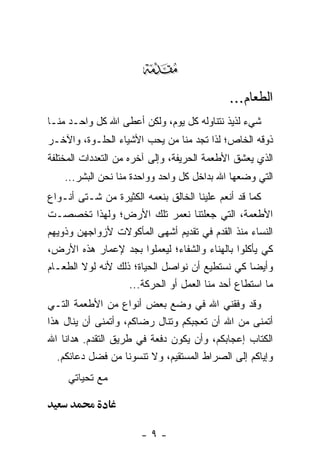 ‫‪‬‬
                                             ‫ﺍﻟﻁﻌﺎﻡ...‬
‫ﺸﻲﺀ ﻟﺫﻴﺫ ﻨﺘﻨﺎﻭﻟﻪ ﻜل ﻴﻭﻡ، ﻭﻟﻜﻥ ﺃﻋﻁﻰ ﺍﷲ ﹸل ﻭﺍﺤـﺩ ﻤﻨـﺎ‬
            ‫ﻜ‬
‫ﺫﻭﻗﻪ ﺍﻟﺨﺎﺹ؛ ﻟﺫﺍ ﺘﺠﺩ ﻤﻨﺎ ﻤﻥ ﻴﺤﺏ ﺍﻷﺸﻴﺎﺀ ﺍﻟﺤﻠـﻭﺓ، ﻭﺍﻵﺨـﺭ‬
‫ﺍﻟﺫﻱ ﻴﻌﺸﻕ ﺍﻷﻁﻌﻤﺔ ﺍﻟﺤﺭﻴﻔﺔ، ﻭﺇﻟﻰ ﺁﺨﺭﻩ ﻤﻥ ﺍﻟﺘﻌﺩﺩﺍﺕ ﺍﻟﻤﺨﺘﻠﻔﺔ‬
    ‫ﺍﻟﺘﻲ ﻭﻀﻌﻬﺎ ﺍﷲ ﺒﺩﺍﺨل ﻜل ﻭﺍﺤﺩ ﻭﻭﺍﺤﺩﺓ ﻤﻨﺎ ﻨﺤﻥ ﺍﻟﺒﺸﺭ...‬
‫ﻜﻤﺎ ﻗﺩ ﺃﻨﻌﻡ ﻋﻠﻴﻨﺎ ﺍﻟﺨﺎﻟﻕ ﺒﻨﻌﻤﻪ ﺍﻟﻜﺜﻴﺭﺓ ﻤﻥ ﺸـﺘﻰ ﺃﻨـﻭﺍﻉ‬
‫ﺍﻷﻁﻌﻤﺔ، ﺍﻟﺘﻲ ﺠﻌﻠﺘﻨﺎ ﻨﻌﻤﺭ ﺘﻠﻙ ﺍﻷﺭﺽ؛ ﻭﻟﻬﺫﺍ ﺘﺨﺼﺼـﺕ‬
‫ﺍﻟﻨﺴﺎﺀ ﻤﻨﺫ ﺍﻟﻘﺩﻡ ﻓﻲ ﺘﻘﺩﻴﻡ ﺃﺸﻬﻰ ﺍﻟﻤﺄﻜﻭﻻﺕ ﻷﺯﻭﺍﺠﻬﻥ ﻭﺫﻭﻴﻬﻡ‬
‫ﻜﻲ ﻴﺄﻜﻠﻭﺍ ﺒﺎﻟﻬﻨﺎﺀ ﻭﺍﻟﺸﻔﺎﺀ؛ ﻟﻴﻌﻤﻠﻭﺍ ﺒﺠﺩ ﻹﻋﻤﺎﺭ ﻫﺫﻩ ﺍﻷﺭﺽ،‬
‫ﻭﺃﻴ ‪‬ﺎ ﻜﻲ ﻨﺴﺘﻁﻴﻊ ﺃﻥ ﻨﻭﺍﺼل ﺍﻟﺤﻴﺎﺓ؛ ﺫﻟﻙ ﻷﻨﻪ ﻟﻭﻻ ﺍﻟﻁﻌـﺎﻡ‬
                                                   ‫ﻀ‬
                   ‫ﻤﺎ ﺍﺴﺘﻁﺎﻉ ﺃﺤﺩ ﻤﻨﺎ ﺍﻟﻌﻤل ﺃﻭ ﺍﻟﺤﺭﻜﺔ...‬
‫ﻭﻗﺩ ﻭﻓﻘﻨﻲ ﺍﷲ ﻓﻲ ﻭﻀﻊ ﺒﻌﺽ ﺃﻨﻭﺍﻉ ﻤﻥ ﺍﻷﻁﻌﻤﺔ ﺍﻟﺘـﻲ‬
‫ﺃﺘﻤﻨﻰ ﻤﻥ ﺍﷲ ﺃﻥ ﺘﻌﺠﺒﻜﻡ ﻭﺘﻨﺎل ﺭﻀﺎﻜﻡ، ﻭﺃﺘﻤﻨﻰ ﺃﻥ ﻴﻨﺎل ﻫﺫﺍ‬
‫ﺍﻟﻜﺘﺎﺏ ﺇﻋﺠﺎﺒﻜﻡ، ﻭﺃﻥ ﻴﻜﻭﻥ ﺩﻓﻌﺔ ﻓﻲ ﻁﺭﻴﻕ ﺍﻟﺘﻘﺩﻡ. ﻫﺩﺍﻨﺎ ﺍﷲ‬
   ‫ﻭﺇﻴﺎﻜﻡ ﺇﻟﻰ ﺍﻟﺼﺭﺍﻁ ﺍﻟﻤﺴﺘﻘﻴﻡ، ﻭﻻ ﺘﻨﺴﻭﻨﺎ ﻤﻥ ﻓﻀل ﺩﻋﺎﺌﻜﻡ.‬
     ‫ﻤﻊ ﺘﺤﻴﺎﺘﻲ‬



                       ‫-٩-‬
 