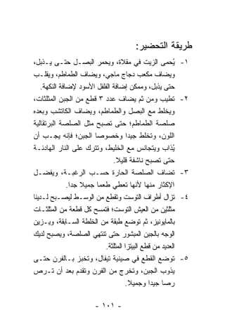 ‫ﻁﺭﻴﻘﺔ ﺍﻟﺘﺤﻀﻴﺭ:‬
‫ُﺤﻤﻰ ﺍﻟﺯﻴﺕ ﻓﻲ ﻤﻘﻼﺓ، ﻭﻴﺤﻤﺭ ﺍﻟﺒﺼـل ﺤﺘـﻰ ﻴـﺫﺒل،‬              ‫ﻴ‬   ‫١-‬
‫ﻭﻴﻀﺎﻑ ﻤﻜﻌﺏ ﺩﺠﺎﺝ ﻤﺎﺠﻲ، ﻭﻴﻀﺎﻑ ﺍﻟﻁﻤﺎﻁﻡ، ﻭﻴﻘﻠـﺏ‬
    ‫ﺤﺘﻰ ﻴﺫﺒل، ﻭﻤﻤﻜﻥ ﺇﻀﺎﻓﺔ ﺍﻟﻔﻠﻔل ﺍﻷﺴﻭﺩ ﻹﻀﺎﻓﺔ ﺍﻟﻨﻜﻬﺔ.‬
‫ﹸﻁﻴﺏ ﻭﻤﻥ ﺜﻡ ﻴﻀﺎﻑ ﻋﺩﺩ ٣ ﻗﻁﻊ ﻤﻥ ﺍﻟﺠﺒﻥ ﺍﻟﻤﺜﻠﺜﺎﺕ،‬             ‫ﺘ‬   ‫٢-‬
‫ﻭﻴﺨﻠﻁ ﻤﻊ ﺍﻟﺒﺼل ﻭﺍﻟﻁﻤﺎﻁﻡ، ﻭﻴﻀﺎﻑ ﺍﻟﻜﺎﺘﺸﺏ ﻭﺒﻌﺩﻩ‬
‫ﺼﻠﺼﺔ ﺍﻟﻁﻤﺎﻁﻡ؛ ﺤﺘﻰ ﺘﺼﺒﺢ ﻤﺜل ﺍﻟﺼﻠﺼﺔ ﺍﻟﺒﺭﺘﻘﺎﻟﻴﺔ‬
                               ‫ﹸ‬
‫ﺍﻟﻠﻭﻥ، ﻭ ﹸﺨﻠﻁ ﺠﻴ ‪‬ﺍ ﻭﺨﺼﻭ ‪‬ﺎ ﺍﻟﺠﺒﻥ؛ ﻓﺈﻨﻪ ﻴﺠـﺏ ﺃﻥ‬
                          ‫ﺼ‬             ‫ﺩ‬        ‫ﺘ‬
‫ُﺫﺍﺏ ﻭﻴﺘﺠﺎﻨﺱ ﻤﻊ ﺍﻟﺨﻠﻴﻁ، ﻭﺘﺘﺭﻙ ﻋﻠﻰ ﺍﻟﻨﺎﺭ ﺍﻟﻬﺎﺩﺌـﺔ‬          ‫ﻴ‬
                                 ‫ﺤﺘﻰ ﺘﺼﺒﺢ ﻨﺎﺸﻔﺔ ﻗﻠﻴﻼ.‬
                                  ‫ﹰ‬
‫ﹸﻀﺎﻑ ﺍﻟﺼﻠﺼﺔ ﺍﻟﺤﺎﺭﺓ ﺤﺴـﺏ ﺍﻟﺭﻏﺒـﺔ، ﻭﻴﻔﻀـل‬                   ‫ﺘ‬   ‫٣-‬
               ‫ﺍﻹﻜﺜﺎﺭ ﻤﻨﻬﺎ ﻷﻨﻬﺎ ﹸﻌﻁﻲ ﻁﻌﻤﺎ ﺠﻤﻴﻼ ﺠ ‪‬ﺍ.‬
                 ‫ﹰ ﺩ‬       ‫‪‬‬           ‫ﺘ‬
‫ﹸﺯﺍل ﺃﻁﺭﺍﻑ ﺍﻟﺘﻭﺴﺕ ﻭﺘﻘﻁﻊ ﻤﻥ ﺍﻟﻭﺴـﻁ ﻟﻴﺼـﺒﺢ ﻟـﺩﻴﻨﺎ‬           ‫ﺘ‬   ‫٤-‬
‫ﻤﺜﻠﺜﻴﻥ ﻤﻥ ﺍﻟﻌﻴﺵ ﺍﻟﺘﻭﺴﺕ؛ ﻓﺘﻤﺴﺢ ﻜل ﻗﻁﻌﺔ ﻤﻥ ﺍﻟﻤﺜﻠﺜـﺎﺕ‬
‫ﺒﺎﻟﻤﺎﻴﻭﻨﻴﺯ، ﺜﻡ ﺘﻭﻀﻊ ﻁﺒﻘﺔ ﻤﻥ ﺍﻟﺨﻠﻁﺔ ﺍﻟﺴـﺎﺒﻘﺔ، ﻭﻴـﺯﻴﻥ‬
‫ﺍﻟﻭﺠﻪ ﺒﺎﻟﺠﺒﻥ ﺍﻟﻤﺒﺸﻭﺭ ﺤﺘﻰ ﺘﻨﺘﻬﻲ ﺍﻟﺼﻠﺼﺔ، ﻭﻴﺼﺒﺢ ﻟﺩﻴﻙ‬
                             ‫ﺍﻟﻌﺩﻴﺩ ﻤﻥ ﻗﻁﻊ ﺍﻟﺒﻴﺘﺯﺍ ﺍﻟﻤﺜﻠﺜﺔ.‬
‫ﺘﻭﻀﻊ ﺍﻟﻘﻁﻊ ﻓﻲ ﺼﻴﻨﻴﺔ ﺘﻴﻔﺎل، ﻭﺘﺨﺒﺯ ﺒـﺎﻟﻔﺭﻥ ﺤﺘـﻰ‬                 ‫٥-‬
‫ﻴﺫﻭﺏ ﺍﻟﺠﺒﻥ، ﻭﺘﺨﺭﺝ ﻤﻥ ﺍﻟﻔﺭﻥ ﻭﺘﻘﺩﻡ ﺒﻌﺩ ﺃﻥ ﹸـﺭﺹ‬
        ‫ﺘ‬
                                      ‫ﺭ ‪‬ﺎ ﺠﻴ ‪‬ﺍ ﻭﺠﻤﻴﻼ.‬
                                         ‫ﹰ‬       ‫ﺼ ﺩ‬

                         ‫- ١٠١ -‬
 