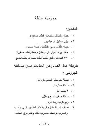 ‫ﺠﻭﺭﻤﻴﻪ ﺴﻠﻁﺔ‬

                                         ‫ﺍﻟﻤﻘﺎﺩﻴﺭ:‬
           ‫١- ﺤﺒﺘﺎﻥ ﻁﻤﺎﻁﻡ ﻤﻘﻁﻌﺘﺎﻥ ﻗﻁﻌﺎ ﺼﻐﻴﺭﺓ.‬
                   ‫‪‬‬
                        ‫٢- ﺠﺯﺭ ﺴﻼﻴﺯ ﺃﻭ ﻤﺒﺸﻭﺭ.‬
        ‫٣- ﺤﺒﺘﺎﻥ ﻓﻠﻔل ﺭﻭﻤﻲ ﻤﻘﻁﻌﺘﺎﻥ ﻗﻁﻌﺎ ﺼﻐﻴﺭﺓ.‬
                ‫‪‬‬
 ‫٤- ٠٥١ ﺠﺭﺍﻤﺎ ﻋﻴﺵ ﻏﺭﺍﺏ ﻁﺎﺯﺝ ﻤﻘﻁﻊ ﻗﻁﻌﺎ ﺼﻐﻴﺭﺓ.‬
         ‫‪‬‬                       ‫‪‬‬
‫٥- ٠٥١ ﻗﻠﺏ ﺨﺱ ﺒﻠﺩﻱ ﻤﻘﻁﻌﺔ ﻗﻁﻌﺎ ﺼﻐﻴﺭﺓ ﻭﻴﺨﻠﻁ ﺍﻟﺠﻤﻴﻊ.‬
                     ‫‪‬‬

‫ﻁﺭﻴﻘﺔ ﻋﻤل ﺍﻟﺼـﻭﺹ ﺍﻟﻤﻘـﺩﻡ ﻤـﻥ ﺴـﻠﻁﺔ‬
                                       ‫ﺍﻟﺠﻭﺭﻤﻲ :‬
                 ‫١- ﺒﺼﻠﺔ ﻤﺘﻭﺴﻁﺔ ﺍﻟﺤﺠﻡ ﻤﻔﺭﻭﻤﺔ.‬
                               ‫٢- ﻤﻠﻌﻘﺔ ﻤﺴﺘﺭﺩﺓ.‬
                                ‫٣- ٢ ﻤﻠﻌﻘﺔ ﺨل.‬
                      ‫٤- ﻤﻠﻌﻘﺔ ﺼﻐﻴﺭﺓ ﻤﻠﺢ ﻭﻓﻠﻔل.‬
                          ‫٥- ﺭﺒﻊ ﻜﻭﺏ ﺯﻴﺕ ﺫﺭﺓ.‬
‫٦- ﻨﺼﻑ ﻟﻴﻤﻭﻨﺔ ﻁﺎﺯﺠﺔ. ﻭﺘﺨﻠﻁ ﺍﻟﻤﻘﺎﺩﻴﺭ ﻓـﻲ ﻭﻋـﺎﺀ‬
‫ﻭﺘﻀﺭﺏ ﺒﻭﺍﺴﻁﺔ ﻤﻀﺭﺏ ﺴﻠﻙ ﻭﺘﻘﺩﻡ ﻓﻭﻕ ﺍﻟﺴﻠﻁﺔ.‬


                   ‫- ٣٠١ -‬
 