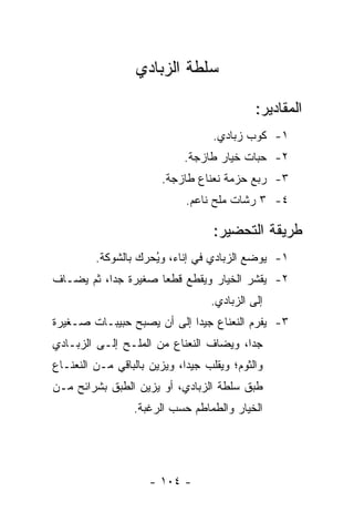 ‫ﺴﻠﻁﺔ ﺍﻟﺯﺒﺎﺩﻱ‬

                                             ‫ﺍﻟﻤﻘﺎﺩﻴﺭ:‬
                                   ‫١- ﻜﻭﺏ ﺯﺒﺎﺩﻱ.‬
                             ‫٢- ﺤﺒﺎﺕ ﺨﻴﺎﺭ ﻁﺎﺯﺠﺔ.‬
                        ‫٣- ﺭﺒﻊ ﺤﺯﻤﺔ ﻨﻌﻨﺎﻉ ﻁﺎﺯﺠﺔ.‬
                             ‫٤- ٣ ﺭﺸﺎﺕ ﻤﻠﺢ ﻨﺎﻋﻡ.‬

                                   ‫ﻁﺭﻴﻘﺔ ﺍﻟﺘﺤﻀﻴﺭ:‬
         ‫١- ﻴﻭﻀﻊ ﺍﻟﺯﺒﺎﺩﻱ ﻓﻲ ﺇﻨﺎﺀ، ﻭ ُﺤﺭﻙ ﺒﺎﻟﺸﻭﻜﺔ.‬
                     ‫ﻴ‬
‫٢- ﻴﻘﺸﺭ ﺍﻟﺨﻴﺎﺭ ﻭﻴﻘﻁﻊ ﻗﻁ ‪‬ﺎ ﺼﻐﻴﺭﺓ ﺠ ‪‬ﺍ، ﺜﻡ ﻴﻀـﺎﻑ‬
           ‫ﺩ‬          ‫ﻌ‬
                                   ‫ﺇﻟﻰ ﺍﻟﺯﺒﺎﺩﻱ.‬
‫٣- ﻴﻔﺭﻡ ﺍﻟﻨﻌﻨﺎﻉ ﺠﻴﺩﺍ ﺇﻟﻰ ﺃﻥ ﻴﺼﺒﺢ ﺤﺒﻴﺒـﺎﺕ ﺼـﻐﻴﺭﺓ‬
                            ‫‪‬‬
‫ﺠ ‪‬ﺍ، ﻭﻴﻀﺎﻑ ﺍﻟﻨﻌﻨﺎﻉ ﻤﻥ ﺍﻟﻤﻠـﺢ ﺇﻟـﻰ ﺍﻟﺯﺒـﺎﺩﻱ‬
                                        ‫ﺩ‬
‫ﻭﺍﻟﺜﻭﻡ؛ ﻭﻴﻘﻠﺏ ﺠﻴ ‪‬ﺍ، ﻭﻴﺯﻴﻥ ﺒﺎﻟﺒﺎﻗﻲ ﻤـﻥ ﺍﻟﻨﻌﻨـﺎﻉ‬
                             ‫ﺩ‬
‫ﻁﺒﻕ ﺴﻠﻁﺔ ﺍﻟﺯﺒﺎﺩﻱ، ﺃﻭ ﻴﺯﻴﻥ ﺍﻟﻁﺒﻕ ﺒﺸﺭﺍﺌﺢ ﻤـﻥ‬
                  ‫ﺍﻟﺨﻴﺎﺭ ﻭﺍﻟﻁﻤﺎﻁﻡ ﺤﺴﺏ ﺍﻟﺭﻏﺒﺔ.‬




                     ‫- ٤٠١ -‬
 