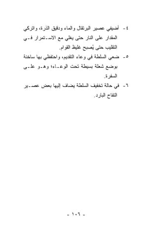 ‫٤- ﺃﻀﻴﻔﻲ ﻋﺼﻴﺭ ﺍﻟﺒﺭﺘﻘﺎل ﻭﺍﻟﻤﺎﺀ ﻭﺩﻗﻴﻕ ﺍﻟﺫﺭﺓ، ﻭﺍﺘﺭﻜﻲ‬
‫ﺍﻟﻤﻘﺩﺍﺭ ﻋﻠﻰ ﺍﻟﻨﺎﺭ ﺤﺘﻰ ﻴﻐﻠﻲ ﻤﻊ ﺍﻻﺴـﺘﻤﺭﺍﺭ ﻓـﻲ‬
                ‫ﺍﻟﺘﻘﻠﻴﺏ ﺤﺘﻰ ُﺼﺒﺢ ﻏﻠﻴﻅ ﺍﻟﻘﻭﺍﻡ.‬
                                ‫ﻴ‬
‫٥- ﻀﻌﻲ ﺍﻟﺴﻠﻁﺔ ﻓﻲ ﻭﻋﺎﺀ ﺍﻟﺘﻘﺩﻴﻡ، ﻭﺍﺤﺘﻔﻅﻲ ﺒﻬﺎ ﺴﺎﺨﻨﺔ‬
‫ﺒﻭﻀﻊ ﺸﻌﻠﺔ ﺒﺴﻴﻁﺔ ﺘﺤﺕ ﺍﻟﻭﻋـﺎﺀ؛ ﻭﻫـﻭ ﻋﻠـﻰ‬
                                       ‫ﺍﻟﺴﻔﺭﺓ.‬
‫٦- ﻓﻲ ﺤﺎﻟﺔ ﺘﺨﻔﻴﻑ ﺍﻟﺴﻠﻁﺔ ﻴﻀﺎﻑ ﺇﻟﻴﻬﺎ ﺒﻌﺽ ﻋﺼـﻴﺭ‬
                                 ‫ﺍﻟﺘﻔﺎﺡ ﺍﻟﺒﺎﺭﺩ.‬




                    ‫- ٦٠١ -‬
 