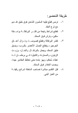 ‫ﻁﺭﻴﻘﺔ ﺍﻟﺘﺤﻀﻴﺭ:‬
‫١- ﹸﺭﺹ ﻗﻁﻊ ﻓﻴﻠﻴﻪ ﺍﻟﺴﻠﻤﻭﻥ ﺍﻟ ُﺩﺨﻥ ﻓﻭﻕ ﻁﺒﻕ ﺘﻘـﺩﻴﻡ‬
                  ‫ﻤ‬                        ‫ﺘ‬
                                 ‫ﻤﻊ ﻨﺯﻉ ﺍﻟﺠﻠﺩ.‬
‫٢- ﺘﻘﻁﻊ ﺸﺭﺍﺌﻁ ﺭﻓﻴﻌﺔ ﻤﻥ ﻗﺸـﺭ ﺍﻟﺒﺭﺘﻘﺎﻟـﺔ ﺒﻭﺍﺴـﻁﺔ‬
                     ‫ﺴﻜﻴﻥ، ﻭﺘﺭﺵ ﻓﻭﻕ ﺍﻟﺴﻤﻙ.‬
‫٣- ﺘﻘﺸﺭ ﺍﻟﺒﺭﺘﻘﺎﻟﺔ ﻭﺘﻘﻁﻊ ﻓﺼﻭ ‪‬ـﺎ، ﻭﺘـﺯﺍل ﺃﻋﻨـﺎﻕ‬
                 ‫ﺼ‬
‫ﺍﻟﺠﺭﺠﻴﺭ، ﻭﻴﻘﻁﻊ ﺍﻟﺒﺼل ﺍﻷﺨﻀﺭ ﺒﺎﻟﻭﺭﺏ، ﻭﻴﻨﺴﻕ‬
‫ﻁﺒﻕ ﺍﻟﺴﻤﻙ ﻭﻴﺠﻤل ﺒﺎﻟﺒﺭﺘﻘـﺎل ﻭﺍﻟﺨـل، ﻭﺯﻴـﺕ‬
‫ﺍﻟﺯﻴﺘﻭﻥ، ﻭﺍﻟﻤﺴﺘﺭﺩﺓ، ﻭﺍﻟﺘﺘﺒﻴل؛ ﻓـﻲ ﺒﺭﻁﻤـﺎﻥ ﻟـﻪ‬
‫ﻏﻁﺎﺀ ُﺤﻜﻡ، ﻭﻴﻬﺯ ﺒﺸﺩﺓ ﺤﺘﻰ ﺘﺨﺘﻠﻁ ﺍﻟﻤﻘﺎﺩﻴﺭ ﺠﻴ ‪‬ﺍ،‬
  ‫ﺩ‬                                     ‫ﻤ‬
                    ‫ﻭﻴﺼﺏ ﺍﻟﻤﻘﺩﺍﺭ ﻓﻭﻕ ﺍﻟﺴﻤﻙ.‬
‫٤- ﻗﺒل ﺍﻟﺘﻘﺩﻴﻡ ﻤﺒﺎﺸﺭﺓ ﺘﺼﺎﺤﺏ ﺍﻟﺴﻠﻁﺔ ﺸﺭﺍﺌﺢ ﺭﻗﻴﻘـﺔ‬
                               ‫ﻤﻥ ﺍﻟﺨﺒﺯ ﺍﻟﺒﻨﻲ.‬




                     ‫- ٨٠١ -‬
 