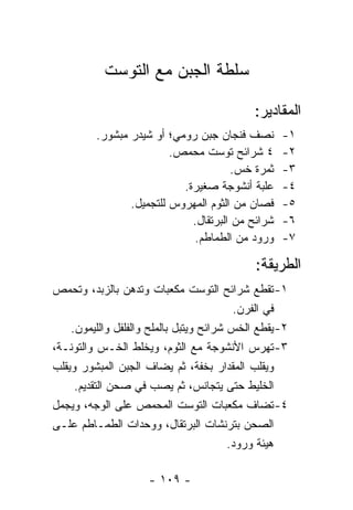 ‫ﺴﻠﻁﺔ ﺍﻟﺠﺒﻥ ﻤﻊ ﺍﻟﺘﻭﺴﺕ‬

                                             ‫ﺍﻟﻤﻘﺎﺩﻴﺭ:‬
         ‫ﻨﺼﻑ ﻓﻨﺠﺎﻥ ﺠﺒﻥ ﺭﻭﻤﻲ؛ ﺃﻭ ﺸﻴﺩﺭ ﻤﺒﺸﻭﺭ.‬        ‫١-‬
                         ‫٤ ﺸﺭﺍﺌﺢ ﺘﻭﺴﺕ ﻤﺤﻤﺹ.‬        ‫٢-‬
                                       ‫ﺜﻤﺭﺓ ﺨﺱ.‬    ‫٣-‬
                           ‫ﻋﻠﺒﺔ ﺃﻨﺸﻭﺠﺔ ﺼﻐﻴﺭﺓ.‬      ‫٤-‬
                ‫ﻓﺼﺎﻥ ﻤﻥ ﺍﻟﺜﻭﻡ ﺍﻟﻤﻬﺭﻭﺱ ﻟﻠﺘﺠﻤﻴل.‬     ‫٥-‬
                             ‫ﺸﺭﺍﺌﺢ ﻤﻥ ﺍﻟﺒﺭﺘﻘﺎل.‬    ‫٦-‬
                              ‫ﻭﺭﻭﺩ ﻤﻥ ﺍﻟﻁﻤﺎﻁﻡ.‬     ‫٧-‬

                                             ‫ﺍﻟﻁﺭﻴﻘﺔ:‬
‫١- ﺘﻘﻁﻊ ﺸﺭﺍﺌﺢ ﺍﻟﺘﻭﺴﺕ ﻤﻜﻌﺒﺎﺕ ﻭﺘﺩﻫﻥ ﺒﺎﻟﺯﺒﺩ، ﻭﺘﺤﻤﺹ‬
                                          ‫ﻓﻲ ﺍﻟﻔﺭﻥ.‬
    ‫٢- ﻴﻘﻁﻊ ﺍﻟﺨﺱ ﺸﺭﺍﺌﺢ ﻭﻴﺘﺒل ﺒﺎﻟﻤﻠﺢ ﻭﺍﻟﻔﻠﻔل ﻭﺍﻟﻠﻴﻤﻭﻥ.‬
‫٣- ﺘﻬﺭﺱ ﺍﻷﻨﺸﻭﺠﺔ ﻤﻊ ﺍﻟﺜﻭﻡ، ﻭﻴﺨﻠﻁ ﺍﻟﺨـﺱ ﻭﺍﻟﺘﻭﻨـﺔ،‬
‫ﻭﻴﻘﻠﺏ ﺍﻟﻤﻘﺩﺍﺭ ﺒﺨﻔﺔ، ﺜﻡ ﻴﻀﺎﻑ ﺍﻟﺠﺒﻥ ﺍﻟﻤﺒﺸﻭﺭ ﻭﻴﻘﻠﺏ‬
     ‫ﺍﻟﺨﻠﻴﻁ ﺤﺘﻰ ﻴﺘﺠﺎﻨﺱ، ﺜﻡ ﻴﺼﺏ ﻓﻲ ﺼﺤﻥ ﺍﻟﺘﻘﺩﻴﻡ.‬
‫٤- ﺘﻀﺎﻑ ﻤﻜﻌﺒﺎﺕ ﺍﻟﺘﻭﺴﺕ ﺍﻟﻤﺤﻤﺹ ﻋﻠﻰ ﺍﻟﻭﺠﻪ، ﻭﻴﺠﻤل‬
‫ﺍﻟﺼﺤﻥ ﺒﺘﺭﻨﺸﺎﺕ ﺍﻟﺒﺭﺘﻘﺎل، ﻭﻭﺤﺩﺍﺕ ﺍﻟﻁﻤـﺎﻁﻡ ﻋﻠـﻰ‬
                                         ‫ﻫﻴﺌﺔ ﻭﺭﻭﺩ.‬

                     ‫- ٩٠١ -‬
 