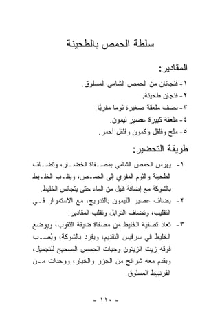 ‫ﺴﻠﻁﺔ ﺍﻟﺤﻤﺹ ﺒﺎﻟﻁﺤﻴﻨﺔ‬

                                           ‫ﺍﻟﻤﻘﺎﺩﻴﺭ:‬
                 ‫١- ﻓﻨﺠﺎﻨﺎﻥ ﻤﻥ ﺍﻟﺤﻤﺹ ﺍﻟﺸﺎﻤﻲ ﺍﻟﻤﺴﻠﻭﻕ.‬
                                      ‫٢- ﻓﻨﺠﺎﻥ ﻁﺤﻴﻨﺔ.‬
                     ‫٣- ﻨﺼﻑ ﻤﻠﻌﻘﺔ ﺼﻐﻴﺭﺓ ﺜﻭﻤﺎ ﻤﻔﺭﻴﺎ.‬
                       ‫‪‬‬     ‫‪‬‬
                           ‫٤- ﻤﻠﻌﻘﺔ ﻜﺒﻴﺭﺓ ﻋﺼﻴﺭ ﻟﻴﻤﻭﻥ.‬
                      ‫٥- ﻤﻠﺢ ﻭﻓﻠﻔل ﻭﻜﻤﻭﻥ ﻭﻓﻠﻔل ﺃﺤﻤﺭ.‬

                                  ‫ﻁﺭﻴﻘﺔ ﺍﻟﺘﺤﻀﻴﺭ:‬
‫١- ﻴﻬﺭﺱ ﺍﻟﺤﻤﺹ ﺍﻟﺸﺎﻤﻲ ﺒﻤﺼـﻔﺎﺓ ﺍﻟﺨﻀـﺎﺭ، ﻭﹸﻀـﺎﻑ‬
        ‫ﺘ‬
‫ﺍﻟﻁﺤﻴﻨﺔ ﻭﺍﻟﺜﻭﻡ ﺍﻟﻤﻔﺭﻱ ﺇﻟﻰ ﺍﻟﺤﻤـﺹ، ﻭﻴﻘﻠـﺏ ﺍﻟﺨﻠـﻴﻁ‬
   ‫ﺒﺎﻟﺸﻭﻜﺔ ﻤﻊ ﺇﻀﺎﻓﺔ ﻗﻠﻴل ﻤﻥ ﺍﻟﻤﺎﺀ ﺤﺘﻰ ﻴﺘﺠﺎﻨﺱ ﺍﻟﺨﻠﻴﻁ.‬
‫٢- ﻴﻀﺎﻑ ﻋﺼﻴﺭ ﺍﻟﻠﻴﻤﻭﻥ ﺒﺎﻟﺘﺩﺭﻴﺞ، ﻤﻊ ﺍﻻﺴﺘﻤﺭﺍﺭ ﻓـﻲ‬
             ‫ﺍﻟﺘﻘﻠﻴﺏ، ﻭﺘﻀﺎﻑ ﺍﻟﺘﻭﺍﺒل ﻭﺘﻘﻠﺏ ﺍﻟﻤﻘﺎﺩﻴﺭ.‬
‫٣- ﺘﻌﺎﺩ ﺘﺼﻔﻴﺔ ﺍﻟﺨﻠﻴﻁ ﻤﻥ ﻤﺼﻔﺎﺓ ﻀﻴﻘﺔ ﺍﻟﺜﻘﻭﺏ، ﻭﻴﻭﻀﻊ‬
‫ﺍﻟﺨﻠﻴﻁ ﻓﻲ ﺴﺭﻓﻴﺱ ﺍﻟﺘﻘﺩﻴﻡ، ﻭﻴﻔﺭﺩ ﺒﺎﻟﺸﻭﻜﺔ، ﻭ ُﺼـﺏ‬
       ‫ﻴ‬
‫ﻓﻭﻗﻪ ﺯﻴﺕ ﺍﻟﺯﻴﺘﻭﻥ ﻭﺤﺒﺎﺕ ﺍﻟﺤﻤﺹ ﺍﻟﺼﺤﻴﺢ ﻟﻠﺘﺠﻤﻴل،‬
‫ﻭﻴﻘﺩﻡ ﻤﻌﻪ ﺸﺭﺍﺌﺢ ﻤﻥ ﺍﻟﺠﺯﺭ ﻭﺍﻟﺨﻴﺎﺭ، ﻭﻭﺤﺩﺍﺕ ﻤـﻥ‬
                                    ‫ﺍﻟﻘﺭﻨﺒﻴﻁ ﺍﻟﻤﺴﻠﻭﻕ.‬


                     ‫- ٠١١ -‬
 