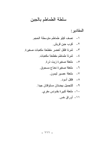 ‫ﺴﻠﻁﺔ ﺍﻟﻁﻤﺎﻁﻡ ﺒﺎﻟﺠﺒﻥ‬

                                 ‫ﺍﻟﻤﻘﺎﺩﻴﺭ:‬
     ‫١- ﻨﺼﻑ ﻜﻴﻠﻭ ﻁﻤﺎﻁﻡ ﻤﺘﻭﺴﻁﺔ ﺍﻟﺤﺠﻡ.‬
                    ‫٢- ﻜﻭﺏ ﺠﺒﻥ ﻗﺭﻴﺵ.‬
‫٣- ﺜﻤﺭﺘﺎ ﻓﻠﻔل ﺃﺨﻀﺭ ﻤﻘﻁﻌﺘﺎ ﻤﻜﻌﺒﺎﺕ ﺼﻐﻴﺭﺓ.‬
          ‫٤- ﺜﻤﺭﺘﺎ ﻁﻤﺎﻁﻡ ﻤﻘﻁﻌﺘﺎ ﻤﻜﻌﺒﺎﺕ.‬
              ‫٥- ﻤﻠﻌﻘﺔ ﺼﻐﻴﺭﺓ ﺯﻴﺕ ﺫﺭﺓ.‬
          ‫٦- ﻤﻠﻌﻘﺔ ﺼﻐﻴﺭﺓ ﻨﻌﻨﺎﻉ ﻤﺴﺤﻭﻕ.‬
                 ‫٧- ﻤﻠﻌﻘﺔ ﻋﺼﻴﺭ ﻟﻴﻤﻭﻥ.‬
                          ‫٨- ﻓﻠﻔل ﺃﺴﻭﺩ.‬
        ‫٩- ﻟﻠﺘﺠﻤﻴل ﺒﻴﻀﺘﺎﻥ ﻤﺴﻠﻭﻗﺘﺎﻥ ﺠﻴ ‪‬ﺍ.‬
          ‫ﺩ‬
            ‫٠١- ﻤﻠﻌﻘﺔ ﻜﺒﻴﺭﺓ ﺒﻘﺩﻭﻨﺱ ﻤﻔﺭﻱ.‬
                        ‫١١- ﺃﻭﺭﺍﻕ ﺨﺱ.‬




            ‫- ١١١ -‬
 