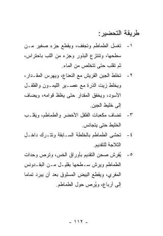 ‫ﻁﺭﻴﻘﺔ ﺍﻟﺘﺤﻀﻴﺭ:‬
‫١- ﹸﻐﺴل ﺍﻟﻁﻤﺎﻁﻡ ﻭ ﹸﺠﻔﻑ، ﻭﻴﻘﻁﻊ ﺠﺯﺀ ﺼﻐﻴﺭ ﻤـﻥ‬
                       ‫ﺘ‬              ‫ﺘ‬
‫ﺴﻁﺤﻬﺎ، ﻭﺘﻨﺘﺯﻉ ﺍﻟﺒﺫﻭﺭ ﻭﺠﺯﺀ ﻤﻥ ﺍﻟﻠﺏ ﺒﺎﺤﺘﺭﺍﺱ،‬
                 ‫ﺜﻡ ﺘﻘﻠﺏ ﺤﺘﻰ ﺘﺘﺨﻠﺹ ﻤﻥ ﺍﻟﻤﺎﺀ.‬
‫٢- ﹸﺨﻠﻁ ﺍﻟﺠﺒﻥ ﺍﻟﻘﺭﻴﺵ ﻤﻊ ﺍﻟﻨﻌﻨﺎﻉ، ﻭﻴﻬﺭﺱ ﺍﻟﻤﻘـﺩﺍﺭ،‬
                                            ‫ﺘ‬
‫ﻭﻴﺨﻠﻁ ﺯﻴﺕ ﺍﻟﺫﺭﺓ ﻤﻊ ﻋﺼـﻴﺭ ﺍﻟﻠﻴﻤـﻭﻥ ﻭﺍﻟﻔﻠﻔـل‬
‫ﺍﻷﺴﻭﺩ، ﻭﻴﺨﻔﻕ ﺍﻟﻤﻘﺩﺍﺭ ﺤﺘﻰ ﻴﻐﻠﻅ ﻗﻭﺍﻤﻪ، ﻭﻴﻀﺎﻑ‬
                               ‫ﺇﻟﻰ ﺨﻠﻴﻁ ﺍﻟﺠﺒﻥ.‬
‫٣- ﹸﻀﺎﻑ ﻤﻜﻌﺒﺎﺕ ﺍﻟﻔﻠﻔل ﺍﻷﺨﻀﺭ ﻭﺍﻟﻁﻤﺎﻁﻡ، ﻭﻴﻘﻠـﺏ‬
                                        ‫ﺘ‬
                           ‫ﺍﻟﺨﻠﻴﻁ ﺤﺘﻰ ﻴﺘﺠﺎﻨﺱ.‬
‫٤- ﹸﺤﺸﻰ ﺍﻟﻁﻤﺎﻁﻡ ﺒﺎﻟﺨﻠﻁﺔ ﺍﻟﺴـﺎﺒﻘﺔ ﻭﺘﺘـﺭﻙ ﺩﺍﺨـل‬
                                         ‫ﺘ‬
                                ‫ﺍﻟﺜﻼﺠﺔ ﻟﻠﺘﻘﺩﻴﻡ.‬
‫٥- ُﻔﺭﺵ ﺼﺤﻥ ﺍﻟﺘﻘﺩﻴﻡ ﺒﺄﻭﺭﺍﻕ ﺍﻟﺨﺱ، ﻭﺘﺭﺹ ﻭﺤﺩﺍﺕ‬
                                       ‫ﻴ‬
‫ﺍﻟﻁﻤﺎﻁﻡ ﻭﻴﺭﺵ ﺴـﻁﺤﻬﺎ ﺒﻘﻠﻴـل ﻤـﻥ ﺍﻟﺒﻘـﺩﻭﻨﺱ‬
‫ﺍﻟﻤﻔﺭﻱ، ﻭﻴﻘﻁﻊ ﺍﻟﺒﻴﺽ ﺍﻟﻤﺴﻠﻭﻕ ﺒﻌﺩ ﺃﻥ ﻴﺒﺭﺩ ﺘﻤﺎ ‪‬ﺎ‬
 ‫ﻤ‬
               ‫ﺇﻟﻰ ﺃﺭﺒﺎﻉ، ﻭﻴﺭﺹ ﺤﻭل ﺍﻟﻁﻤﺎﻁﻡ.‬
                              ‫ُ‬




                     ‫- ٢١١ -‬
 