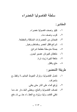 ‫ﺴﻠﻁﺔ ﺍﻟﻔﺎﺼﻭﻟﻴﺎ ﺍﻟﺨﻀﺭﺍﺀ‬

                                          ‫ﺍﻟﻤﻘﺎﺩﻴﺭ:‬
                 ‫١- ﻜﻴﻠﻭ ﻭﻨﺼﻑ ﻓﺎﺼﻭﻟﻴﺎ ﺨﻀﺭﺍﺀ.‬
                            ‫٢- ﻜﻭﺏ ﻭﻨﺼﻑ ﻤﺎﺀ.‬
      ‫٣- ﻓﻨﺠﺎﻨﺎﻥ ﻤﻥ ﺍﻟﺨﻀﺭﺍﻭﺍﺕ ﺍﻟﻤﺸﻜﻠﺔ ﻭﺍﻟﻤﻘﻁﻌﺔ.‬
             ‫٤- ﺸﺭﺍﺌﺢ ﻓﻠﻔل ﺃﺨﻀﺭ ﻭﻁﻤﺎﻁﻡ ﻭﺨﻴﺎﺭ.‬
                  ‫٥- ﺒﺼﻠﺔ ﻤﺘﻭﺴﻁﺔ ﻤﻘﻁﻌﺔ ﺸﺭﺍﺌﺢ.‬
                 ‫٦- ﻤﻠﻌﻘﺘﺎﻥ ﻜﺒﻴﺭﺘﺎﻥ ﻋﺼﻴﺭ ﻟﻴﻤﻭﻥ.‬
                        ‫٧- ﻤﻠﻌﻘﺔ ﻜﺒﻴﺭﺓ ﺯﻴﺕ ﺫﺭﺓ.‬
                                  ‫٨- ﻤﻠﺢ ﻭﻓﻠﻔل.‬

                                 ‫ﻁﺭﻴﻘﺔ ﺍﻟﺘﺤﻀﻴﺭ:‬
‫١- ﹸﻐﺴل ﺍﻟﻔﺎﺼﻭﻟﻴﺎ، ﻭﺘﺯﺍل ﺍﻟﺨﻴﻭﻁ ﺍﻟﺠﺎﻨﺒﻴـﺔ ﻭ ﹸﻘﻁـﻊ‬
    ‫ﺘ‬                                        ‫ﺘ‬
                                   ‫ﺒﺎﻨﺤﺭﺍﻑ.‬
                ‫٢- ُﺭﻓﻊ ﺍﻟﻤﺎﺀ ﻋﻠﻰ ﺍﻟﻨﺎﺭ ﺤﺘﻰ ﻴﻐﻠﻲ.‬
                                             ‫ﻴ‬
‫٣- ﹸﻀﺎﻑ ﺍﻟﻔﺎﺼﻭﻟﻴﺎ ﻭﺍﻟﻤﻠﺢ، ﻭﻴﻐﻁﻰ ﺍﻟﻤﻘـﺩﺍﺭ ﻋﻨـﺩﻤﺎ‬
                                           ‫ﺘ‬
‫ﺘﻐﻠﻲ ﺍﻟﻔﺎﺼـﻭﻟﻴﺎ، ﻭ ُﺭﻓـﻊ ﺍﻟﻐﻁـﺎﺀ ﺤﺘـﻰ ﺘﻨـﺩﻓﻊ‬
                        ‫ﻴ‬


                    ‫- ٣١١ -‬
 