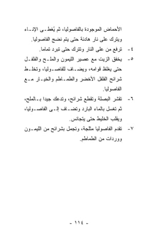 ‫ﺍﻷﺤﻤﺎﺽ ﺍﻟﻤﻭﺠﻭﺩﺓ ﺒﺎﻟﻔﺎﺼﻭﻟﻴﺎ، ﺜﻡ ُﻐﻁـﻰ ﺍﻹﻨـﺎﺀ‬
           ‫ﻴ‬
   ‫ﻭﻴﺘﺭﻙ ﻋﻠﻰ ﻨﺎﺭ ﻫﺎﺩﺌﺔ ﺤﺘﻰ ﻴﺘﻡ ﻨﻀﺞ ﺍﻟﻔﺎﺼﻭﻟﻴﺎ.‬
      ‫٤- ﹸﺭﻓﻊ ﻤﻥ ﻋﻠﻰ ﺍﻟﻨﺎﺭ ﻭﺘﺘﺭﻙ ﺤﺘﻰ ﺘﺒﺭﺩ ﺘﻤﺎ ‪‬ﺎ.‬
        ‫ﻤ‬                                    ‫ﺘ‬
‫٥- ﻴﺨﻔﻕ ﺍﻟﺯﻴﺕ ﻤﻊ ﻋﺼﻴﺭ ﺍﻟﻠﻴﻤﻭﻥ ﻭﺍﻟﻤﻠـﺢ ﻭﺍﻟﻔﻠﻔـل‬
‫ﺤﺘﻰ ﻴﻐﻠﻅ ﻗﻭﺍﻤﻪ، ﻭﻴﻀـﺎﻑ ﻟﻠﻔﺎﺼـﻭﻟﻴﺎ، ﻭ ﹸﺨﻠـﻁ‬
    ‫ﺘ‬
‫ﺸﺭﺍﺌﺢ ﺍﻟﻔﻠﻔل ﺍﻷﺨﻀﺭ ﻭﺍﻟﻁﻤـﺎﻁﻡ ﻭﺍﻟﺨﻴـﺎﺭ ﻤـﻊ‬
                                     ‫ﺍﻟﻔﺎﺼﻭﻟﻴﺎ.‬
‫٦- ﺘﻘﺸﺭ ﺍﻟﺒﺼﻠﺔ ﻭﺘﻘﻁﻊ ﺸﺭﺍﺌﺢ، ﻭﺘﺩﻋﻙ ﺠﻴ ‪‬ﺍ ﺒـﺎﻟﻤﻠﺢ،‬
          ‫ﺩ‬
‫ﺜﻡ ﹸﻐﺴل ﺒﺎﻟﻤﺎﺀ ﺍﻟﺒﺎﺭﺩ ﻭ ﹸﻀـﺎﻑ ﺇﻟـﻰ ﺍﻟﻔﺎﺼـﻭﻟﻴﺎ،‬
                     ‫ﺘ‬                    ‫ﺘ‬
                     ‫ﻭﻴﻘﻠﺏ ﺍﻟﺨﻠﻴﻁ ﺤﺘﻰ ﻴﺘﺠﺎﻨﺱ.‬
‫٧- ﺘﻘﺩﻡ ﺍﻟﻔﺎﺼﻭﻟﻴﺎ ﻤﺜﻠﺠﺔ، ﻭ ﹸﺠﻤل ﺒﺸﺭﺍﺌﺢ ﻤﻥ ﺍﻟﻠﻴﻤـﻭﻥ‬
                      ‫ﺘ‬
                          ‫ﻭﻭﺭﺩﺍﺕ ﻤﻥ ﺍﻟﻁﻤﺎﻁﻡ.‬




                     ‫- ٤١١ -‬
 