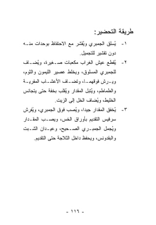 ‫ﻁﺭﻴﻘﺔ ﺍﻟﺘﺤﻀﻴﺭ:‬
‫١- ُﺴﻠﻕ ﺍﻟﺠﻤﺒﺭﻱ ﻭ ُﻘﺸﺭ ﻤﻊ ﺍﻻﺤﺘﻔﺎﻅ ﺒﻭﺤﺩﺍﺕ ﻤﻨـﻪ‬
                          ‫ﻴ‬              ‫ﻴ‬
                            ‫ﺩﻭﻥ ﺘﻘﺸﻴﺭ ﻟﻠﺘﺠﻤﻴل.‬
‫٢- ُﻘﻁﻊ ﻋﻴﺵ ﺍﻟﻐﺭﺍﺏ ﻤﻜﻌﺒﺎﺕ ﺼـﻐﻴﺭﺓ، ﻭ ُﻀـﺎﻑ‬
    ‫ﻴ‬                                ‫ﻴ‬
‫ﻟﻠﺠﻤﺒﺭﻱ ﺍﻟﻤﺴﻠﻭﻕ، ﻭﻴﺨﻠﻁ ﻋﺼﻴﺭ ﺍﻟﻠﻴﻤﻭﻥ ﻭﺍﻟﺜﻭﻡ،‬
‫ﻭﻴـﺭﺵ ﻓﻭﻗﻬﻤـﺎ، ﻭﺘﻀـﺎﻑ ﺍﻷﻋﺸـﺎﺏ ﺍﻟﻤﻔﺭﻴـﺔ‬
 ‫ـ‬         ‫ـ‬       ‫ـ‬      ‫ـ‬
‫ﻭﺍﻟﻁﻤﺎﻁﻡ، ﻭ ُﺘﺒل ﺍﻟﻤﻘﺩﺍﺭ ﻭ ُﻘﻠﺏ ﺒﺨﻔﺔ ﺤﺘﻰ ﻴﺘﺠﺎﻨﺱ‬
                   ‫ﻴ‬              ‫ﻴ‬
               ‫ﺍﻟﺨﻠﻴﻁ، ﻭ ُﻀﺎﻑ ﺍﻟﺨل ﺇﻟﻰ ﺍﻟﺯﻴﺕ.‬
                                  ‫ﻴ‬
‫٣- ُﺨﻔﻕ ﺍﻟﻤﻘﺩﺍﺭ ﺠﻴ ‪‬ﺍ، ﻭ ُﺼﺏ ﻓﻭﻕ ﺍﻟﺠﻤﺒﺭﻱ، ﻭ ُﻔﺭﺵ‬
   ‫ﻴ‬                  ‫ﺩ ﻴ‬                   ‫ﻴ‬
‫ﺴﺭﻓﻴﺱ ﺍﻟﺘﻘﺩﻴﻡ ﺒﺄﻭﺭﺍﻕ ﺍﻟﺨﺱ، ﻭﻴﺼـﺏ ﺍﻟﻤﻘـﺩﺍﺭ‬
‫ﻭ ُﺠﻤل ﺍﻟﺠﻤﺒـﺭﻱ ﺍﻟﺼـﺤﻴﺢ، ﻭﻋﻴـﺩﺍﻥ ﺍﻟﺸـﺒﺕ‬
                                    ‫ﻴ‬
     ‫ﻭﺍﻟﺒﻘﺩﻭﻨﺱ، ﻭﻴﺤﻔﻅ ﺩﺍﺨل ﺍﻟﺜﻼﺠﺔ ﺤﺘﻰ ﺍﻟﺘﻘﺩﻴﻡ.‬




                     ‫- ٦١١ -‬
 