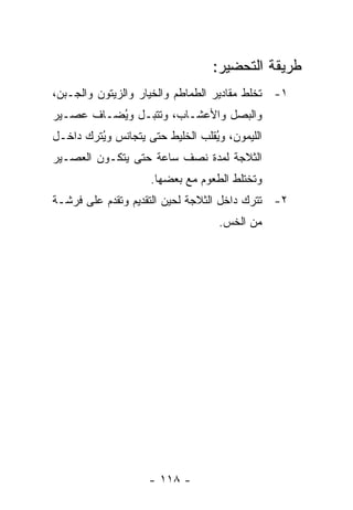 ‫ﻁﺭﻴﻘﺔ ﺍﻟﺘﺤﻀﻴﺭ:‬
‫١- ﹸﺨﻠﻁ ﻤﻘﺎﺩﻴﺭ ﺍﻟﻁﻤﺎﻁﻡ ﻭﺍﻟﺨﻴﺎﺭ ﻭﺍﻟﺯﻴﺘﻭﻥ ﻭﺍﻟﺠـﺒﻥ،‬
                                            ‫ﺘ‬
‫ﻭﺍﻟﺒﺼل ﻭﺍﻷﻋﺸـﺎﺏ، ﻭ ﹸﺘﺒـل ﻭ ُﻀـﺎﻑ ﻋﺼـﻴﺭ‬
          ‫ﻴ‬       ‫ﺘ‬
‫ﺍﻟﻠﻴﻤﻭﻥ، ﻭ ُﻘﻠﺏ ﺍﻟﺨﻠﻴﻁ ﺤﺘﻰ ﻴﺘﺠﺎﻨﺱ ﻭ ُﺘﺭﻙ ﺩﺍﺨـل‬
         ‫ﻴ‬                        ‫ﻴ‬
‫ﺍﻟﺜﻼﺠﺔ ﻟﻤﺩﺓ ﻨﺼﻑ ﺴﺎﻋﺔ ﺤﺘﻰ ﻴﺘﻜـﻭﻥ ﺍﻟﻌﺼـﻴﺭ‬
                     ‫ﻭﺘﺨﺘﻠﻁ ﺍﻟﻁﻌﻭﻡ ﻤﻊ ﺒﻌﻀﻬﺎ.‬
‫٢- ﹸﺘﺭﻙ ﺩﺍﺨل ﺍﻟﺜﻼﺠﺔ ﻟﺤﻴﻥ ﺍﻟﺘﻘﺩﻴﻡ ﻭ ﹸﻘﺩﻡ ﻋﻠﻰ ﻓﺭﺸـﺔ‬
             ‫ﺘ‬                               ‫ﺘ‬
                                    ‫ﻤﻥ ﺍﻟﺨﺱ.‬




                     ‫- ٨١١ -‬
 