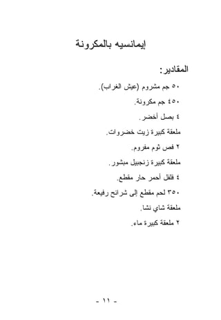 ‫ﺇﻴﻤﺎﻨﺴﻴﻪ ﺒﺎﻟﻤﻜﺭﻭﻨﺔ‬

                          ‫ﺍﻟﻤﻘﺎﺩﻴﺭ:‬
      ‫٠٥ ﺠﻡ ﻤﺸﺭﻭﻡ )ﻋﻴﺵ ﺍﻟﻐﺭﺍﺏ(.‬
                 ‫٠٥٤ ﺠﻡ ﻤﻜﺭﻭﻨﺔ.‬
                   ‫٤ ﺒﺼل ﺃﺨﻀﺭ.‬
        ‫ﻤﻠﻌﻘﺔ ﻜﺒﻴﺭﺓ ﺯﻴﺕ ﺨﻀﺭﻭﺍﺕ.‬
                ‫٢ ﻓﺹ ﺜﻭﻡ ﻤﻔﺭﻭﻡ.‬
         ‫ﻤﻠﻌﻘﺔ ﻜﺒﻴﺭﺓ ﺯﻨﺠﺒﻴل ﻤﺒﺸﻭﺭ.‬
            ‫٤ ﻓﻠﻔل ﺃﺤﻤﺭ ﺤﺎﺭ ﻤﻘﻁﻊ.‬
    ‫٠٥٣ ﻟﺤﻡ ﻤﻘﻁﻊ ﺇﻟﻰ ﺸﺭﺍﺌﺢ ﺭﻓﻴﻌﺔ.‬
                    ‫ﻤﻠﻌﻘﺔ ﺸﺎﻱ ﻨﺸﺎ.‬
                ‫٢ ﻤﻠﻌﻘﺔ ﻜﺒﻴﺭﺓ ﻤﺎﺀ.‬




     ‫- ١١ -‬
 