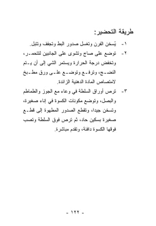 ‫ﻁﺭﻴﻘﺔ ﺍﻟﺘﺤﻀﻴﺭ:‬
  ‫١- ُﺴﺨﻥ ﺍﻟﻔﺭﻥ ﻭﺘﻐﺴل ﺼﺩﻭﺭ ﺍﻟﺒﻁ ﻭ ﹸﺠﻔﻑ ﻭﺘﺘﺒل.‬
            ‫ﺘ‬                            ‫ﻴ‬
‫٢- ﺘﻭﻀﻊ ﻋﻠﻰ ﺼﺎﺝ ﻭﺘﺸﻭﻯ ﻋﻠﻰ ﺍﻟﺠﺎﻨﺒﻴﻥ ﻟﺘﺘﺤﻤـﺭ،‬
‫ﻭﺘﺨﻔﺽ ﺩﺭﺠﺔ ﺍﻟﺤﺭﺍﺭﺓ ﻭﻴﺴﺘﻤﺭ ﺍﻟﺸﻲ ﺇﻟﻰ ﺃﻥ ﻴـﺘﻡ‬
‫ﺍﻟﻨﻀ ـﺞ، ﻭﺘﺭﻓ ـﻊ ﻭﺘﻭﻀ ـﻊ ﻋﻠ ـﻰ ﻭﺭﻕ ﻤﻁ ـﺒﺦ‬
  ‫ـ‬         ‫ـ‬     ‫ـ‬       ‫ـ‬        ‫ـ‬
               ‫ﻻﻤﺘﺼﺎﺹ ﺍﻟﻤﺎﺩﺓ ﺍﻟﺩﻫﻨﻴﺔ ﺍﻟﺯﺍﺌﺩﺓ.‬
‫٣- ﹸﺭﺹ ﺃﻭﺭﺍﻕ ﺍﻟﺴﻠﻁﺔ ﻓﻲ ﻭﻋﺎﺀ ﻤﻊ ﺍﻟﺠﻭﺯ ﻭﺍﻟﻁﻤﺎﻁﻡ‬
                                         ‫ﺘ‬
‫ﻭﺍﻟﺒﺼل، ﻭﺘﻭﻀﻊ ﻤﻜﻭﻨﺎﺕ ﺍﻟﻜﺴﻭﺓ ﻓﻲ ﺇﻨﺎﺀ ﺼﻐﻴﺭﺓ،‬
‫ﻭﺘﺴﺨﻥ ﺠﻴ ‪‬ﺍ، ﻭﺘﻘﻁﻊ ﺍﻟﺼﺩﻭﺭ ﺍﻟﻤﻁﻬﻭﺓ ﺇﻟﻰ ﻗﻁـﻊ‬
                                ‫ﺩ‬
‫ﺼﻐﻴﺭﺓ ﺒﺴﻜﻴﻥ ﺤﺎﺩ، ﺜﻡ ﹸﺭﺹ ﻓﻭﻕ ﺍﻟﺴﻠﻁﺔ ﻭ ﹸﺼﺏ‬
  ‫ﺘ‬                ‫ﺘ‬
              ‫ﻓﻭﻗﻬﺎ ﺍﻟﻜﺴﻭﺓ ﺩﺍﻓﺌﺔ، ﻭ ﹸﻘﺩﻡ ﻤﺒﺎﺸﺭﺓ.‬
                         ‫ﺘ‬




                    ‫- ٢٢١ -‬
 