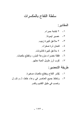 ‫ﺴﻠﻁﺔ ﺍﻟﺘﻔﺎﺡ ﺒﺎﻟﻤﻜﺴﺭﺍﺕ‬

                                         ‫ﺍﻟﻤﻘﺎﺩﻴﺭ:‬
                            ‫١- ٢ ﺘﻔﺎﺤﺔ ﺤﻤﺭﺍﺀ.‬
                             ‫٢- ﻋﺼﻴﺭ ﻟﻴﻤﻭﻨﺔ.‬
                      ‫٣- ٣ ﻤﻼﻋﻕ ﻜﺒﻴﺭﺓ ﺯﺒﻴﺏ.‬
                         ‫٤- ﻓﻨﺠﺎﻥ ﺫﺭﺓ ﺼﻔﺭﺍﺀ.‬
                   ‫٥- ٤ ﻤﻼﻋﻕ ﻜﺒﻴﺭﺓ ﻜﺎﺸﻭﻨﺎﺕ.‬
   ‫٦- ﻓﻠﻔﻠﺔ ﺨﻀﺭﺍﺀ ﻤﻨﺯﻭﻋﺔ ﺍﻟﺒﺫﻭﺭ، ﻭﺘﻘﻁﻊ ﻤﻜﻌﺒﺎﺕ.‬
                ‫٧- ﻜﻭﺏ ﺃﺭﺯ ﻁﻭﻴل ﺍﻟﺤﺒﺔ ﻤﻁﻬﻭ.‬

                                ‫ﻁﺭﻴﻘﺔ ﺍﻟﺘﺤﻀﻴﺭ:‬
           ‫١- ُﻘﺸﺭ ﺍﻟﺘﻔﺎﺡ ﻭﻴﻘﻁﻊ ﻤﻜﻌﺒﺎﺕ ﺼﻐﻴﺭﺓ.‬
                                         ‫ﻴ‬
‫٢- ﻭ ﹸﺨﻠﻁ ﺠﻤﻴﻊ ﺍﻟﻌﻨﺎﺼﺭ ﻓﻲ ﻭﻋﺎﺀ ﺨﻠﻁ، ﺜـﻡ ﹸﺘﺒـل‬
    ‫ﺘ‬                                  ‫ﺘ‬
                ‫ﻭ ﹸﺼﺏ ﻓﻲ ﻁﺒﻕ ﺍﻟﺘﻘﺩﻴﻡ ﻭﺘﻘﺩﻡ.‬
                                        ‫ﺘ‬




                  ‫- ٣٢١ -‬
 