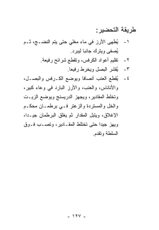 ‫ﻁﺭﻴﻘﺔ ﺍﻟﺘﺤﻀﻴﺭ:‬
‫١- ُﻁﻬﻰ ﺍﻷﺭﺯ ﻓﻲ ﻤﺎﺀ ﻤﻐﻠﻲ ﺤﺘﻰ ﻴﺘﻡ ﺍﻟﻨﻀـﺞ، ﺜـﻡ‬
                                        ‫ﻴ‬
                      ‫ُﺼﻔﻰ ﻭﻴﺘﺭﻙ ﺠﺎﻨ ‪‬ﺎ ﻟﻴﺒﺭﺩ.‬
                              ‫ﺒ‬              ‫ﻴ‬
        ‫٢- ﺘﻘﻠﻴﻡ ﺃﻋﻭﺍﺩ ﺍﻟﻜﺭﻓﺱ، ﻭ ﹸﻘﻁﻊ ﺸﺭﺍﺌﺢ ﺭﻓﻴﻌﺔ.‬
                        ‫ﺘ‬
                    ‫٣- ُﻘﺸﺭ ﺍﻟﺒﺼل ﻭﻴﺨﺭﻁ ﺭﻓﻴ ‪‬ﺎ.‬
                      ‫ﻌ‬                    ‫ﻴ‬
‫٤- ﻴﻘﻁﻊ ﺍﻟﻌﻨﺏ ﺃﻨﺼﺎ ﹰﺎ ﻭﻴﻭﻀﻊ ﺍﻟﻜـﺭﻓﺱ ﻭﺍﻟﺒﺼـل،‬
                        ‫ﻓ‬               ‫ُ‬
‫ﻭﺍﻷﻨﺎﻨﺎﺱ، ﻭﺍﻟﻌﻨﺏ، ﻭﺍﻷﺭﺯ ﺍﻟﺒﺎﺭﺩ ﻓﻲ ﻭﻋﺎﺀ ﻜﺒﻴﺭ،‬
‫ﻭﺘﺨﻠﻁ ﺍﻟﻤﻘﺎﺩﻴﺭ، ﻭﻴﺠﻬﺯ ﺍﻟﺩﺭﻴﺴﻨﺞ ﻭﻴﻭﻀﻊ ﺍﻟﺯﻴـﺕ‬
‫ﻭﺍﻟﺨل ﻭﺍﻟﻤﺴﺘﺭﺩﺓ ﻭﺍﻟﺯﻋﺘﺭ ﻓـﻲ ﺒﺭﻁﻤـﺎﻥ ﻤﺤﻜـﻡ‬
‫ﺍﻹﻏﻼﻕ، ﻭﻴﺘﺒل ﺍﻟﻤﻘﺩﺍﺭ ﺜﻡ ﻴﻐﻠﻕ ﺍﻟﺒﺭﻁﻤﺎﻥ ﺠﻴـ ‪‬ﺍ،‬
  ‫ﺩ‬
‫ﻭﻴﻬﺯ ﺠﻴ ‪‬ﺍ ﺤﺘﻰ ﺘﺨﺘﻠﻁ ﺍﻟﻤﻘـﺎﺩﻴﺭ، ﻭﺘﺼـﺏ ﻓـﻭﻕ‬
                                 ‫ﺩ‬
                                 ‫ﺍﻟﺴﻠﻁﺔ ﻭﺘﻘﺩﻡ.‬




                    ‫- ٧٢١ -‬
 