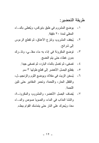 ‫ﻁﺭﻴﻘﺔ ﺍﻟﺘﺤﻀﻴﺭ:‬
‫١- ﻴﻭﻀﻊ ﺍﻟﻤﺸﺭﻭﻡ ﻓﻲ ﻁﺒﻕ ﺒﺎﻴﺭﻜﺱ، ﻭ ُﻐﻁﻰ ﺒﺎﻟﻤـﺎﺀ‬
           ‫ﻴ‬
                          ‫ﺍﻟﻤﻐﻠﻲ ﻟﻤﺩﺓ ٠٢ ﺩﻗﻴﻘﺔ.‬
‫٢- ُﺠﻔﻑ ﺍﻟﻤﺸﺭﻭﻡ، ﻭﺘﻨﺯﻉ ﺍﻷﻋﻨﺎﻕ، ﺜﻡ ﺘﻘﻁﻊ ﺍﻟﺭﺀﻭﺱ‬
                                         ‫ﻴ‬
                                    ‫ﺇﻟﻰ ﺸﺭﺍﺌﺢ.‬
‫٣- ﺘﻭﻀﻊ ﺍﻟﻤﻜﺭﻭﻨﺔ ﻓﻲ ﺇﻨﺎﺀ ﺒﻪ ﻤﺎﺀ ﻤﻐﻠـﻲ، ﻭﺘﺘـﺭﻙ‬
                    ‫ﺒﺩﻭﻥ ﻏﻁﺎﺀ ﺤﺘﻰ ﻴﺘﻡ ﺍﻟﻨﻀﺞ.‬
    ‫٤- ﹸﺼﻔﻰ، ﺜﻡ ﺘﻐﺴل ﺒﺎﻟﻤﺎﺀ ﺍﻟﺒﺎﺭﺩ، ﺜﻡ ﺘﺼﻔﻰ ﺠﻴ ‪‬ﺍ.‬
      ‫ﺩ‬                                       ‫ﺘ‬
     ‫٥- ﻴﻘﻁﻊ ﺍﻟﺒﺼل ﺍﻷﺨﻀﺭ ﺇﻟﻰ ﻗﻁﻊ ﻁﻭﻟﻬﺎ ٣ ﺴﻡ.‬
‫٦- ُﺴﺨﻥ ﺍﻟﺯﻴﺕ ﻓﻲ ﻤﻘﻼﺓ، ﻭﻴﻭﻀﻊ ﺍﻟﺜﻭﻡ ﻭﺍﻟﺯﻨﺠﺒﻴـل،‬
                                          ‫ﻴ‬
‫ﻭﺍﻟﻔﻠﻔل ﺍﻟﺤﺎﺭ، ﻭﺍﻟﻠﺤﻤﺔ، ﻭﺘﺤﻤﺭ ﺍﻟﻤﻘﺎﺩﻴﺭ ﺤﺘﻰ ﺘﻠﻴﻥ‬
                                        ‫ﺍﻟﻠﺤﻤﺔ.‬
‫٧- ُﻀﺎﻑ ﺍﻟﺒﺼل ﺍﻷﺨﻀﺭ، ﻭﺍﻟﻤﺸﺭﻭﻡ، ﻭﺍﻟﻤﻜﺭﻭﻨـﺔ،‬
                                      ‫ﻴ‬
‫ﻭﺍﻟﻨﺸﺎ ﺍﻟﻤﺫﺍﺏ ﻓﻲ ﺍﻟﻤﺎﺀ، ﻭﺍﻟﺼﻭﻴﺎ ﺼﻭﺹ ﻭﺍﻟﻤـﺎﺀ‬
 ‫ﻤ ‪‬ﺎ، ﻭ ُﺤﺭﻙ ﻋﻠﻰ ﺍﻟﻨﺎﺭ ﺤﺘﻰ ﻴﺘﻤﺎﺴﻙ ﺍﻟﻘﻭﺍﻡ ﺒﺒﻁﺀ.‬
                                      ‫ﻌ ﻴ‬




                      ‫- ٢١ -‬
 