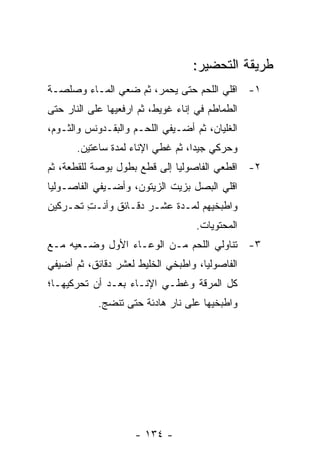 ‫ﻁﺭﻴﻘﺔ ﺍﻟﺘﺤﻀﻴﺭ:‬
‫١- ﺍﻗﻠﻲ ﺍﻟﻠﺤﻡ ﺤﺘﻰ ﻴﺤﻤﺭ، ﺜﻡ ﻀﻌﻲ ﺍﻟﻤـﺎﺀ ﻭﺼﻠﺼـﺔ‬
‫ﺍﻟﻁﻤﺎﻁﻡ ﻓﻲ ﺇﻨﺎﺀ ﻏﻭﻴﻁ، ﺜﻡ ﺍﺭﻓﻌﻴﻬﺎ ﻋﻠﻰ ﺍﻟﻨﺎﺭ ﺤﺘﻰ‬
‫ﺍﻟﻐﻠﻴﺎﻥ، ﺜﻡ ﺃﻀـﻴﻔﻲ ﺍﻟﻠﺤـﻡ ﻭﺍﻟﺒﻘـﺩﻭﻨﺱ ﻭﺍﻟﺜـﻭﻡ،‬
       ‫ﻭﺤﺭﻜﻲ ﺠﻴ ‪‬ﺍ، ﺜﻡ ﻏﻁﻲ ﺍﻹﻨﺎﺀ ﻟﻤﺩﺓ ﺴﺎﻋﺘﻴﻥ.‬
                                   ‫ﺩ‬
‫٢- ﺍﻗﻁﻌﻲ ﺍﻟﻔﺎﺼﻭﻟﻴﺎ ﺇﻟﻰ ﻗﻁﻊ ﺒﻁﻭل ﺒﻭﺼﺔ ﻟﻠﻘﻁﻌﺔ، ﺜﻡ‬
‫ﺍﻗﻠﻲ ﺍﻟﺒﺼل ﺒﺯﻴﺕ ﺍﻟﺯﻴﺘﻭﻥ، ﻭﺃﻀـﻴﻔﻲ ﺍﻟﻔﺎﺼـﻭﻟﻴﺎ‬
‫ﻭﺍﻁﺒﺨﻴﻬﻡ ﻟﻤـﺩﺓ ﻋﺸـﺭ ﺩﻗـﺎﺌﻕ ﻭﺃﻨـﺕ ﺘﺤـﺭﻜﻴﻥ‬
        ‫ِ‬
                                    ‫ﺍﻟﻤﺤﺘﻭﻴﺎﺕ.‬
‫٣- ﺘﻨﺎﻭﻟﻲ ﺍﻟﻠﺤﻡ ﻤـﻥ ﺍﻟﻭﻋـﺎﺀ ﺍﻷﻭل ﻭﻀـﻌﻴﻪ ﻤـﻊ‬
‫ﺍﻟﻔﺎﺼﻭﻟﻴﺎ، ﻭﺍﻁﺒﺨﻲ ﺍﻟﺨﻠﻴﻁ ﻟﻌﺸﺭ ﺩﻗﺎﺌﻕ، ﺜﻡ ﺃﻀﻴﻔﻲ‬
‫ﻜل ﺍﻟﻤﺭﻗﺔ ﻭﻏﻁـﻲ ﺍﻹﻨـﺎﺀ ﺒﻌـﺩ ﺃﻥ ﺘﺤﺭﻜﻴﻬـﺎ؛‬
            ‫ﻭﺍﻁﺒﺨﻴﻬﺎ ﻋﻠﻰ ﻨﺎﺭ ﻫﺎﺩﺌﺔ ﺤﺘﻰ ﺘﻨﻀﺞ.‬




                     ‫- ٤٣١ -‬
 