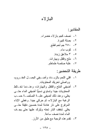 ‫ﺍﻟﺒﺎﺯﻻﺀ‬

                                         ‫ﺍﻟﻤﻘﺎﺩﻴﺭ:‬
                    ‫ﻨﺼﻑ ﻜﺠﻡ ﺒﺎﺯﻻﺀ ﺨﻀﺭﺍﺀ.‬       ‫١-‬
                                 ‫ﺒﺼﻠﺔ ﻜﺒﻴﺭﺓ.‬   ‫٢-‬
                           ‫٠٥٢ ﺠﻡ ﻟﺤﻡ ﻗﻁﻊ.‬     ‫٣-‬
                                   ‫ﻜﻭﺏ ﻤﺎﺀ.‬    ‫٤-‬
                              ‫٣ ﻤﻼﻋﻕ ﺯﺒﺩﺓ.‬     ‫٥-‬
                          ‫ﻤﻠﺢ ﻭﻓﻠﻔل ﻭﺒﻬﺎﺭﺍﺕ.‬   ‫٦-‬
                         ‫ﻋﻠﺒﺔ ﺼﻠﺼﺔ ﻁﻤﺎﻁﻡ.‬      ‫٧-‬

                                ‫ﻁﺭﻴﻘﺔ ﺍﻟﺘﺤﻀﻴﺭ:‬
‫١- ﺍﻗﻠﻲ ﺍﻟﻠﺤﻡ ﺒﺎﻟﺯﺒـﺩﺓ، ﻭﺃﻀـﻴﻔﻲ ﺍﻟﺒﺼـل ﺍﻟﻤﻔـﺭﻭﻡ،‬
                     ‫ﻭﻭﺍﺼﻠﻲ ﺘﺤﺭﻴﻙ ﺍﻟﻤﺤﺘﻭﻴﺎﺕ.‬
‫٢- ﺃﻀﻴﻔﻲ ﺍﻟﻤﻠﺢ ﻭﺍﻟﻔﻠﻔل ﻭﺍﻟﺒﻬﺎﺭﺍﺕ، ﻭﻋﻨـﺩﻤﺎ ﺘﺨـﺘﻠﻁ‬
‫ﺍﻟﻤﺤﺘﻭﻴﺎﺕ ﺠﻴ ‪‬ﺍ ﻭﺘﺴﺘﻭﻱ ﻨﺴﺒﻴﺎ ﺃﻀﻴﻔﻲ ﺍﻟﻤﺎﺀ ﺤﺘـﻰ‬
                   ‫‪‬‬             ‫ﺩ‬
‫ﻴﻐﻠﻲ، ﻭﻋﻨﺩ ﺫﻟﻙ ﺃﻀﻴﻔﻲ ﻋﻠﺒـﺔ ﺍﻟﺼﻠﺼـﺔ ﺤﺴـﺏ‬
‫ﺍﻟﺭﻏﺒﺔ ﻤﻊ ﺍﻟﺒﺎﺯﻻﺀ، ﺜﻡ ﺤﺭﻜﻲ ﺠﻴ ‪‬ﺍ. ﻭﻏﻁﻲ ﺍﻹﻨﺎﺀ‬
             ‫ﺩ‬
‫ﺍﻟﻤﺭﻓﻭﻉ ﻋﻠﻰ ﻨﺎﺭ ﻫﺎﺩﺌﺔ ﻟﻤﺩﺓ ﺨﻤﺴﻴﻥ ﺩﻗﻴﻘﺔ ﺤﺘـﻰ‬
‫ﻴﻐﻠﻲ. ﺘﺨﻔﻑ ﺍﻟﻨﺎﺭ ﺘﺤﺘﻪ ﻭ ُﺘﺭﻙ ﻋﻠﻴﻬﺎ ﺤﺘﻰ ﻴﺠـﻑ‬
                      ‫ﻴ‬
                         ‫ﺍﻟﻤﺎﺀ ﻟﻤﺩﺓ ﻨﺼﻑ ﺴﺎﻋﺔ.‬
              ‫٣- ﺘﻘﺩﻡ ﻫﺫﻩ ﺍﻟﻭﺠﺒﺔ ﻤﻊ ﻁﺒﻕ ﻤﻥ ﺍﻷﺭﺯ.‬

                   ‫- ٥٣١ -‬
 