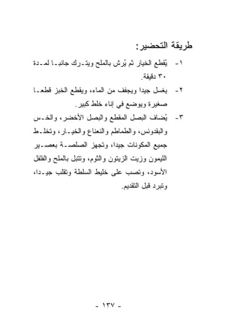 ‫ﻁﺭﻴﻘﺔ ﺍﻟﺘﺤﻀﻴﺭ:‬
‫١- ُﻘﻁﻊ ﺍﻟﺨﻴﺎﺭ ﺜﻡ ُﺭﺵ ﺒﺎﻟﻤﻠﺢ ﻭﻴﺘـﺭﻙ ﺠﺎﻨ ‪‬ـﺎ ﻟﻤـﺩﺓ‬
        ‫ﺒ‬                     ‫ﻴ‬              ‫ﻴ‬
                                       ‫٠٣ ﺩﻗﻴﻘﺔ.‬
‫٢- ﻴﻐﺴل ﺠﻴ ‪‬ﺍ ﻭﻴﺠﻔﻑ ﻤﻥ ﺍﻟﻤﺎﺀ، ﻭﻴﻘﻁﻊ ﺍﻟﺨﺒﺯ ﻗﻁ ‪‬ـﺎ‬
  ‫ﻌ‬                                 ‫ﺩ‬
               ‫ﺼﻐﻴﺭﺓ ﻭﻴﻭﻀﻊ ﻓﻲ ﺇﻨﺎﺀ ﺨﻠﻁ ﻜﺒﻴﺭ.‬
‫٣- ُﻀﺎﻑ ﺍﻟﺒﺼل ﺍﻟﻤﻘﻁﻊ ﻭﺍﻟﺒﺼل ﺍﻷﺨﻀﺭ، ﻭﺍﻟﺨـﺱ‬
                                     ‫ﻴ‬
‫ﻭﺍﻟﺒﻘﺩﻭﻨﺱ، ﻭﺍﻟﻁﻤﺎﻁﻡ ﻭﺍﻟﻨﻌﻨﺎﻉ ﻭﺍﻟﺨﻴـﺎﺭ، ﻭﺘﺨﻠـﻁ‬
‫ﺠﻤﻴﻊ ﺍﻟﻤﻜﻭﻨﺎﺕ ﺠﻴ ‪‬ﺍ، ﻭﺘﺠﻬﺯ ﺍﻟﺼﻠﺼـﺔ ﺒﻌﺼـﻴﺭ‬
                       ‫ﺩ‬
‫ﺍﻟﻠﻴﻤﻭﻥ ﻭﺯﻴﺕ ﺍﻟﺯﻴﺘﻭﻥ ﻭﺍﻟﺜﻭﻡ، ﻭﺘﺘﺒل ﺒﺎﻟﻤﻠﺢ ﻭﺍﻟﻔﻠﻔل‬
‫ﺍﻷﺴﻭﺩ، ﻭﺘﺼﺏ ﻋﻠﻰ ﺨﻠﻴﻁ ﺍﻟﺴﻠﻁﺔ ﻭﺘﻘﻠﺏ ﺠﻴـ ‪‬ﺍ،‬
  ‫ﺩ‬
                                ‫ﻭﺘﺒﺭﺩ ﻗﺒل ﺍﻟﺘﻘﺩﻴﻡ.‬




                      ‫- ٧٣١ -‬
 