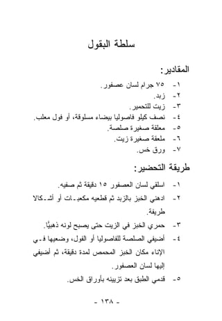 ‫ﺴﻠﻁﺔ ﺍﻟﺒﻘﻭل‬

                                           ‫ﺍﻟﻤﻘﺎﺩﻴﺭ:‬
                       ‫٥٧ ﺠﺭﺍﻡ ﻟﺴﺎﻥ ﻋﺼﻔﻭﺭ.‬      ‫١-‬
                                         ‫ﺯﺒﺩ.‬   ‫٢-‬
                                ‫ﺯﻴﺕ ﻟﻠﺘﺤﻤﻴﺭ.‬    ‫٣-‬
‫ﻨﺼﻑ ﻜﻴﻠﻭ ﻓﺎﺼﻭﻟﻴﺎ ﺒﻴﻀﺎﺀ ﻤﺴﻠﻭﻗﺔ، ﺃﻭ ﻓﻭل ﻤﻌﻠﺏ.‬     ‫٤-‬
                         ‫ﻤﻌﻠﻘﺔ ﺼﻐﻴﺭﺓ ﺼﻠﺼﺔ.‬      ‫٥-‬
                           ‫ﻤﻠﻌﻘﺔ ﺼﻐﻴﺭﺓ ﺯﻴﺕ.‬     ‫٦-‬
                                   ‫ﻭﺭﻕ ﺨﺱ.‬      ‫٧-‬

                                  ‫ﻁﺭﻴﻘﺔ ﺍﻟﺘﺤﻀﻴﺭ:‬
        ‫١- ﺍﺴﻠﻘﻲ ﻟﺴﺎﻥ ﺍﻟﻌﺼﻔﻭﺭ ٥١ ﺩﻗﻴﻘﺔ ﺜﻡ ﺼﻔﻴﻪ.‬
‫٢- ﺍﺩﻫﻨﻲ ﺍﻟﺨﺒﺯ ﺒﺎﻟﺯﺒﺩ ﺜﻡ ﻗﻁﻌﻴﻪ ﻤﻜﻌﺒـﺎﺕ ﺃﻭ ﺃﺸـﻜﺎﻻ‬
‫ﹰ‬
                                      ‫ﻁﺭﻴﻔﺔ.‬
   ‫٣- ﺤﻤﺭﻱ ﺍﻟﺨﺒﺯ ﻓﻲ ﺍﻟﺯﻴﺕ ﺤﺘﻰ ﻴﺼﺒﺢ ﻟﻭﻨﻪ ﺫﻫﺒﻴﺎ.‬
     ‫‪‬‬
‫٤- ﺃﻀﻴﻔﻲ ﺍﻟﺼﻠﺼﺔ ﻟﻠﻔﺎﺼﻭﻟﻴﺎ ﺃﻭ ﺍﻟﻔﻭل، ﻭﻀﻌﻴﻬﺎ ﻓـﻲ‬
‫ﺍﻹﻨﺎﺀ ﻤﻜﺎﻥ ﺍﻟﺨﺒﺯ ﺍﻟﻤﺤﻤﺹ ﻟﻤﺩﺓ ﺩﻗﻴﻘﺔ، ﺜﻡ ﺃﻀﻴﻔﻲ‬
                          ‫ﺇﻟﻴﻬﺎ ﻟﺴﺎﻥ ﺍﻟﻌﺼﻔﻭﺭ.‬
           ‫٥- ﻗﺩﻤﻲ ﺍﻟﻁﺒﻕ ﺒﻌﺩ ﺘﺯﻴﻴﻨﻪ ﺒﺄﻭﺭﺍﻕ ﺍﻟﺨﺱ.‬

                    ‫- ٨٣١ -‬
 