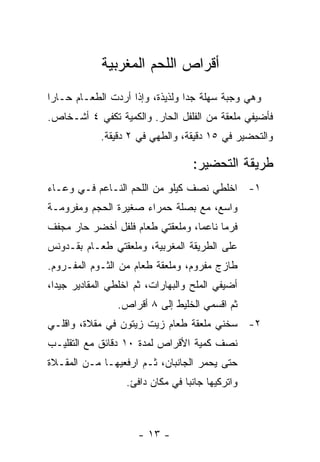 ‫ﺃﻗﺭﺍﺹ ﺍﻟﻠﺤﻡ ﺍﻟﻤﻐﺭﺒﻴﺔ‬
‫ﻭﻫﻲ ﻭﺠﺒﺔ ﺴﻬﻠﺔ ﺠ ‪‬ﺍ ﻭﻟﺫﻴﺫﺓ، ﻭﺇﺫﺍ ﺃﺭﺩﺕ ﺍﻟﻁﻌـﺎﻡ ﺤـﺎ ‪‬ﺍ‬
 ‫ﺭ‬                                ‫ﺩ‬
‫ﻓﺄﻀﻴﻔﻲ ﻤﻠﻌﻘﺔ ﻤﻥ ﺍﻟﻔﻠﻔل ﺍﻟﺤﺎﺭ. ﻭﺍﻟﻜﻤﻴﺔ ﺘﻜﻔﻲ ٤ ﺃﺸـﺨﺎﺹ.‬
             ‫ﻭﺍﻟﺘﺤﻀﻴﺭ ﻓﻲ ٥١ ﺩﻗﻴﻘﺔ، ﻭﺍﻟﻁﻬﻲ ﻓﻲ ٢ ﺩﻗﻴﻘﺔ.‬

                                    ‫ﻁﺭﻴﻘﺔ ﺍﻟﺘﺤﻀﻴﺭ:‬
‫١- ﺍﺨﻠﻁﻲ ﻨﺼﻑ ﻜﻴﻠﻭ ﻤﻥ ﺍﻟﻠﺤﻡ ﺍﻟﻨـﺎﻋﻡ ﻓـﻲ ﻭﻋـﺎﺀ‬
‫ﻭﺍﺴﻊ، ﻤﻊ ﺒﺼﻠﺔ ﺤﻤﺭﺍﺀ ﺼﻐﻴﺭﺓ ﺍﻟﺤﺠﻡ ﻭﻤﻔﺭﻭﻤـﺔ‬
‫ﻓﺭ ‪‬ﺎ ﻨﺎﻋ ‪‬ﺎ، ﻭﻤﻠﻌﻘﺘﻲ ﻁﻌﺎﻡ ﻓﻠﻔل ﺃﺨﻀﺭ ﺤﺎﺭ ﻤﺠﻔﻑ‬
                                  ‫ﻤ‬      ‫ﻤ‬
‫ﻋﻠﻰ ﺍﻟﻁﺭﻴﻘﺔ ﺍﻟﻤﻐﺭﺒﻴﺔ، ﻭﻤﻠﻌﻘﺘﻲ ﻁﻌـﺎﻡ ﺒﻘـﺩﻭﻨﺱ‬
‫ﻁﺎﺯﺝ ﻤﻔﺭﻭﻡ، ﻭﻤﻠﻌﻘﺔ ﻁﻌﺎﻡ ﻤﻥ ﺍﻟﺜـﻭﻡ ﺍﻟﻤﻔـﺭﻭﻡ.‬
‫ﺃﻀﻴﻔﻲ ﺍﻟﻤﻠﺢ ﻭﺍﻟﺒﻬﺎﺭﺍﺕ، ﺜﻡ ﺍﺨﻠﻁﻲ ﺍﻟﻤﻘﺎﺩﻴﺭ ﺠﻴ ‪‬ﺍ،‬
  ‫ﺩ‬
                 ‫ﺜﻡ ﺍﻗﺴﻤﻲ ﺍﻟﺨﻠﻴﻁ ﺇﻟﻰ ٨ ﺃﻗﺭﺍﺹ.‬
‫٢- ﺴﺨﻨﻲ ﻤﻠﻌﻘﺔ ﻁﻌﺎﻡ ﺯﻴﺕ ﺯﻴﺘﻭﻥ ﻓﻲ ﻤﻘﻼﺓ، ﻭﺍﻗﻠـﻲ‬
‫ﻨﺼﻑ ﻜﻤﻴﺔ ﺍﻷﻗﺭﺍﺹ ﻟﻤﺩﺓ ٠١ ﺩﻗﺎﺌﻕ ﻤﻊ ﺍﻟﺘﻘﻠﻴـﺏ‬
‫ﺤﺘﻰ ﻴﺤﻤﺭ ﺍﻟﺠﺎﻨﺒﺎﻥ، ﺜـﻡ ﺍﺭﻓﻌﻴﻬـﺎ ﻤـﻥ ﺍﻟﻤﻘـﻼﺓ‬
                   ‫ﻭﺍﺘﺭﻜﻴﻬﺎ ﺠﺎﻨ ‪‬ﺎ ﻓﻲ ﻤﻜﺎﻥ ﺩﺍﻓﺊ.‬
                                  ‫ﺒ‬



                      ‫- ٣١ -‬
 