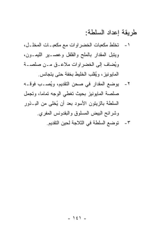 ‫ﻁﺭﻴﻘﺔ ﺇﻋﺩﺍﺩ ﺍﻟﺴﻠﻁﺔ:‬
‫١- ﹸﺨﻠﻁ ﻤﻜﻌﺒﺎﺕ ﺍﻟﺨﻀﺭﺍﻭﺍﺕ ﻤﻊ ﻤﻜﻌﺒـﺎﺕ ﺍﻟﻤﺨﻠـل،‬
                                        ‫ﺘ‬
‫ﻭﻴﺘﺒل ﺍﻟﻤﻘﺩﺍﺭ ﺒﺎﻟﻤﻠﺢ ﻭﺍﻟﻔﻠﻔل ﻭﻋﺼـﻴﺭ ﺍﻟﻠﻴﻤـﻭﻥ،‬
‫ﻭ ُﻀﺎﻑ ﺇﻟﻰ ﺍﻟﺨﻀﺭﺍﻭﺍﺕ ﻤﻼﻋـﻕ ﻤـﻥ ﺼﻠﺼـﺔ‬
                                 ‫ﻴ‬
      ‫ﺍﻟﻤﺎﻴﻭﻨﻴﺯ، ﻭ ُﻘﻠﺏ ﺍﻟﺨﻠﻴﻁ ﺒﺨﻔﺔ ﺤﺘﻰ ﻴﺘﺠﺎﻨﺱ.‬
                                 ‫ﻴ‬
‫٢- ﻴﻭﻀﻊ ﺍﻟﻤﻘﺩﺍﺭ ﻓﻲ ﺼﺤﻥ ﺍﻟﺘﻘﺩﻴﻡ، ﻭ ُﺼـﺏ ﻓﻭﻗـﻪ‬
         ‫ﻴ‬
‫ﺼﻠﺼﺔ ﺍﻟﻤﺎﻴﻭﻨﻴﺯ ﺒﺤﻴﺙ ﹸﻐﻁﻲ ﺍﻟﻭﺠﻪ ﺘﻤﺎ ‪‬ﺎ، ﻭﺘﺠﻤل‬
        ‫ﻤ‬              ‫ﺘ‬
‫ﺍﻟﺴﻠﻁﺔ ﺒﺎﻟﺯﻴﺘﻭﻥ ﺍﻷﺴﻭﺩ ﺒﻌﺩ ﺃﻥ ُﺨﻠﻰ ﻤﻥ ﺍﻟﺒـﺫﻭﺭ‬
              ‫ﻴ‬
      ‫ﻭﺸﺭﺍﺌﺢ ﺍﻟﺒﻴﺽ ﺍﻟﻤﺴﻠﻭﻕ ﻭﺍﻟﺒﻘﺩﻭﻨﺱ ﺍﻟﻤﻔﺭﻱ.‬
          ‫٣- ﺘﻭﻀﻊ ﺍﻟﺴﻠﻁﺔ ﻓﻲ ﺍﻟﺜﻼﺠﺔ ﻟﺤﻴﻥ ﺍﻟﺘﻘﺩﻴﻡ.‬




                     ‫- ١٤١ -‬
 