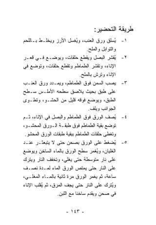 ‫ﻁﺭﻴﻘﺔ ﺍﻟﺘﺤﻀﻴﺭ:‬
‫ُﺴﻠﻕ ﻭﺭﻕ ﺍﻟﻌﻨﺏ، ﻭ ُﻐﺴل ﺍﻷﺭﺯ ﻭﻴﺨﻠـﻁ ﺒـﺎﻟﻠﺤﻡ‬
                             ‫ﻴ‬                     ‫ﻴ‬   ‫١-‬
                                   ‫ﻭﺍﻟﺘﻭﺍﺒل ﻭﺍﻟﻤﻠﺢ.‬
‫ُﻘﺸﺭ ﺍﻟﺒﺼل ﻭﻴﻘﻁﻊ ﺤﻠﻘﺎﺕ، ﻭﻴﻭﻀـﻊ ﻓـﻲ ﻗﻌـﺭ‬            ‫ﻴ‬   ‫٢-‬
‫ﺍﻹﻨﺎﺀ، ﻭﺘﻘﺸﺭ ﺍﻟﻁﻤﺎﻁﻡ ﻭﺘﻘﻁﻊ ﺤﻠﻘﺎﺕ، ﻭﺘﻭﻀﻊ ﻓﻲ‬
                               ‫ﺍﻹﻨﺎﺀ ﻭﺘﺭﺵ ﺒﺎﻟﻤﻠﺢ.‬
‫ﻴﺼﺏ ﺍﻟﺴﻤﻥ ﻓﻭﻕ ﺍﻟﻁﻤﺎﻁﻡ، ﻭﻴﻤـﺩﺩ ﻭﺭﻕ ﺍﻟﻌﻨـﺏ‬               ‫٣-‬
‫ﻋﻠﻰ ﻁﺒﻕ ﺒﺤﻴﺙ ﻴﻼﺼﻕ ﺴﻁﺤﻪ ﺍﻷﻤﻠـﺱ ﺴـﻁﺢ‬
‫ﺍﻟﻁﺒﻕ، ﻭﻴﻭﻀﻊ ﻓﻭﻗﻪ ﻗﻠﻴل ﻤﻥ ﺍﻟﺤﺸـﻭ، ﻭﺘﻁـﻭﻯ‬
                                    ‫ﺍﻟﺠﻭﺍﻨﺏ ﻭﻴﻠﻑ.‬
‫ُﺼﻑ ﺍﻟﻭﺭﻕ ﻓﻭﻕ ﺍﻟﻁﻤﺎﻁﻡ ﻭﺍﻟﺒﺼل ﻓﻲ ﺍﻹﻨﺎﺀ، ﺜـﻡ‬         ‫ﻴ‬   ‫٤-‬
‫ﺘﻭﻀﻊ ﺒﻘﻴﺔ ﺍﻟﻁﻤﺎﻁﻡ ﻓﻭﻕ ﻁﺒﻘـﺔ ﺍﻟـﻭﺭﻕ ﺍﻟﻤﺤﺸـﻭ،‬
 ‫ﻭﺘﻐﻁﻰ ﺤﻠﻘﺎﺕ ﺍﻟﻁﻤﺎﻁﻡ ﺒﺒﻘﻴﺔ ﻁﺒﻘﺎﺕ ﺍﻟﻭﺭﻕ ﺍﻟﻤﺤﺸﻭ.‬
‫ُﻀﻐﻁ ﻋﻠﻰ ﺍﻟﻭﺭﻕ ﺒﺼﺤﻥ ﺤﺘﻰ ﻻ ﻴﺘﺒﻌﺜـﺭ ﻋﻨـﺩ‬             ‫ﻴ‬   ‫٥-‬
‫ﺍﻟﻐﻠﻴﺎﻥ، ﻭﻴﻐﻤﺭ ﺴﻁﺢ ﺍﻟﻭﺭﻕ ﺒﺎﻟﻤﺎﺀ ﺍﻟﺴﺎﺨﻥ ﻭﻴﻭﻀﻊ‬
                                        ‫ُ‬
‫ﻋﻠﻰ ﻨﺎﺭ ﻤﺘﻭﺴﻁﺔ ﺤﺘﻰ ﻴﻐﻠﻲ، ﻭ ﹸﺨﻔﻑ ﺍﻟﻨﺎﺭ ﻭﻴﺘﺭﻙ‬
                ‫ﺘ‬
‫ﻋﻠﻰ ﺍﻟﻨﺎﺭ ﺤﺘﻰ ﻴﻤﺘﺹ ﺍﻟﻭﺭﻕ ﺍﻟﻤﺎﺀ ﻟﻤـﺩﺓ ﻨﺼـﻑ‬
‫ﺴﺎﻋﺔ، ﺜﻡ ﻴﻐﻤﺭ ﺍﻟﻭﺭﻕ ﻤﺭﺓ ﺜﺎﻨﻴﺔ ﺒﺎﻟﻤـﺎﺀ ﺍﻟﻤﻐﻠـﻲ،‬
‫ﻭ ُﺘﺭﻙ ﻋﻠﻰ ﺍﻟﻨﺎﺭ ﺤﺘﻰ ﻴﺠﻑ ﺍﻟﻤﺭﻕ، ﺜﻡ ُﻘﻠﺏ ﺍﻹﻨﺎﺀ‬
         ‫ﻴ‬                                       ‫ﻴ‬
                  ‫ﻓﻲ ﺼﺤﻥ ﻭﻴﻘﺩﻡ ﺴﺎﺨ ﹰﺎ ﻤﻊ ﺍﻟﻠﺒﻥ.‬
                             ‫ﻨ‬


                       ‫- ٣٤١ -‬
 