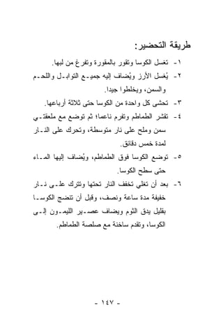 ‫ﻁﺭﻴﻘﺔ ﺍﻟﺘﺤﻀﻴﺭ:‬
      ‫١- ﹸﻐﺴل ﺍﻟﻜﻭﺴﺎ ﻭ ﹸﻘﻭﺭ ﺒﺎﻟﻤﻘﻭﺭﺓ ﻭ ﹸﻔﺭﻍ ﻤﻥ ﻟﺒﻬﺎ.‬
                  ‫ﺘ‬               ‫ﺘ‬             ‫ﺘ‬
‫٢- ُﻐﺴل ﺍﻷﺭﺯ ﻭ ُﻀﺎﻑ ﺇﻟﻴﻪ ﺠﻤﻴـﻊ ﺍﻟﺘﻭﺍﺒـل ﻭﺍﻟﻠﺤـﻡ‬
                               ‫ﻴ‬           ‫ﻴ‬
                        ‫ﻭﺍﻟﺴﻤﻥ، ﻭﻴﺨﻠﻁﻭﺍ ﺠﻴ ‪‬ﺍ.‬
                          ‫ﺩ‬
   ‫٣- ﹸﺤﺸﻰ ﻜل ﻭﺍﺤﺩﺓ ﻤﻥ ﺍﻟﻜﻭﺴﺎ ﺤﺘﻰ ﺜﻼﺜﺔ ﺃﺭﺒﺎﻋﻬﺎ.‬
                                           ‫ﺘ‬
‫٤- ﹸﻘﺸﺭ ﺍﻟﻁﻤﺎﻁﻡ ﻭ ﹸﻔﺭﻡ ﻨﺎﻋ ‪‬ﺎ؛ ﺜﻡ ﺘﻭﻀﻊ ﻤﻊ ﻤﻠﻌﻘﺘـﻲ‬
                     ‫ﻤ‬        ‫ﺘ‬              ‫ﺘ‬
‫ﺴﻤﻥ ﻭﻤﻠﺢ ﻋﻠﻰ ﻨﺎﺭ ﻤﺘﻭﺴﻁﺔ، ﻭ ﹸﺤﺭﻙ ﻋﻠﻰ ﺍﻟﻨـﺎﺭ‬
              ‫ﺘ‬
                              ‫ﻟﻤﺩﺓ ﺨﻤﺱ ﺩﻗﺎﺌﻕ.‬
‫٥- ﺘﻭﻀﻊ ﺍﻟﻜﻭﺴﺎ ﻓﻭﻕ ﺍﻟﻁﻤﺎﻁﻡ، ﻭ ُﻀﺎﻑ ﺇﻟﻴﻬﺎ ﺍﻟﻤـﺎﺀ‬
                ‫ﻴ‬
                             ‫ﺤﺘﻰ ﺴﻁﺢ ﺍﻟﻜﻭﺴﺎ.‬
‫٦- ﺒﻌﺩ ﺃﻥ ﺘﻐﻠﻲ ﺘﺨﻔﻑ ﺍﻟﻨﺎﺭ ﺘﺤﺘﻬﺎ ﻭ ﹸﺘﺭﻙ ﻋﻠـﻰ ﻨـﺎﺭ‬
             ‫ﺘ‬
‫ﺨﻔﻴﻔﺔ ﻤﺩﺓ ﺴﺎﻋﺔ ﻭﻨﺼﻑ، ﻭﻗﺒل ﺃﻥ ﺘﻨﻀﺞ ﺍﻟﻜﻭﺴـﺎ‬
‫ﺒﻘﻠﻴل ﻴﺩﻕ ﺍﻟﺜﻭﻡ ﻭﻴﻀﺎﻑ ﻋﺼـﻴﺭ ﺍﻟﻠﻴﻤـﻭﻥ ﺇﻟـﻰ‬
       ‫ﺍﻟﻜﻭﺴﺎ، ﻭ ﹸﻘﺩﻡ ﺴﺎﺨﻨﺔ ﻤﻊ ﺼﻠﺼﺔ ﺍﻟﻁﻤﺎﻁﻡ.‬
                                 ‫ﺘ‬




                     ‫- ٧٤١ -‬
 