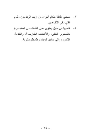 ‫٣- ﺴﺨﻨﻲ ﻤﻠﻌﻘﺔ ﻁﻌﺎﻡ ﺃﺨﺭﻯ ﻤﻥ ﺯﻴﺕ ﺍﻟﺯﻴﺘـﻭﻥ، ﺜـﻡ‬
                          ‫ﺍﻗﻠﻲ ﺒﺎﻗﻲ ﺍﻷﻗﺭﺍﺹ.‬
‫٤- ﻗﺩﻤﻴﻬﺎ ﻓﻲ ﻁﺒﻕ ﻴﺤﺘﻭﻱ ﻋﻠﻰ ﺍﻟﻜﺴﻜﺴـﻲ ﺍﻟﻤﻁﺒـﻭﺥ‬
‫ﺒﺎﻟﺼﻨﻭﺒﺭ ﺍﻟﻤﻘﻠﻲ، ﻭﺍﻷﻋﺸﺎﺏ ﺍﻟﻁﺎﺯﺠـﺔ، ﻭﺍﻟﻔﻠﻔـل‬
     ‫ﺍﻷﺤﻤﺭ، ﻭﺇﻟﻰ ﺠﺎﻨﺒﻬﺎ ﻟﻭﺒﻴﺎﺀ ﻭﻁﻤﺎﻁﻡ ﻤﺸﻭﻴﺔ.‬




                    ‫- ٤١ -‬
 