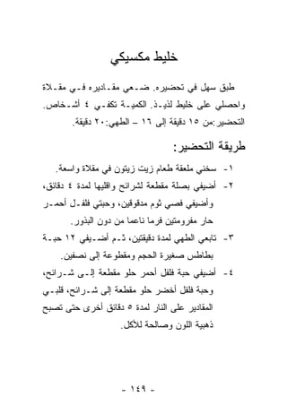 ‫ﺨﻠﻴﻁ ﻤﻜﺴﻴﻜﻲ‬
‫ﻁﺒﻕ ﺴﻬل ﻓﻲ ﺘﺤﻀﻴﺭﻩ. ﻀـﻌﻲ ﻤﻘـﺎﺩﻴﺭﻩ ﻓـﻲ ﻤﻘـﻼﺓ‬
‫ﻭﺍﺤﺼﻠﻲ ﻋﻠﻰ ﺨﻠﻴﻁ ﻟﺫﻴـﺫ. ﺍﻟﻜﻤﻴـﺔ ﺘﻜﻔـﻲ ٤ ﺃﺸـﺨﺎﺹ.‬
       ‫ﺍﻟﺘﺤﻀﻴﺭ:ﻤﻥ ٥١ ﺩﻗﻴﻘﺔ ﺇﻟﻰ ٦١ – ﺍﻟﻁﻬﻲ:٠٢ ﺩﻗﻴﻘﺔ.‬

                                   ‫ﻁﺭﻴﻘﺔ ﺍﻟﺘﺤﻀﻴﺭ:‬
   ‫١- ﺴﺨﻨﻲ ﻤﻠﻌﻘﺔ ﻁﻌﺎﻡ ﺯﻴﺕ ﺯﻴﺘﻭﻥ ﻓﻲ ﻤﻘﻼﺓ ﻭﺍﺴﻌﺔ.‬
‫٢- ﺃﻀﻴﻔﻲ ﺒﺼﻠﺔ ﻤﻘﻁﻌﺔ ﻟﺸﺭﺍﺌﺢ ﻭﺍﻗﻠﻴﻬﺎ ﻟﻤﺩﺓ ٤ ﺩﻗﺎﺌﻕ،‬
‫ﻭﺃﻀﻴﻔﻲ ﻓﺼﻲ ﺜﻭﻡ ﻤﺩﻗﻭﻗﻴﻥ، ﻭﺤﺒﺘﻲ ﻓﻠﻔـل ﺃﺤﻤـﺭ‬
       ‫ﺤﺎﺭ ﻤﻔﺭﻭﻤﺘﻴﻥ ﻓﺭ ‪‬ﺎ ﻨﺎﻋ ‪‬ﺎ ﻤﻥ ﺩﻭﻥ ﺍﻟﺒﺫﻭﺭ.‬
                       ‫ﻤ‬      ‫ﻤ‬
‫٣- ﺘﺎﺒﻌﻲ ﺍﻟﻁﻬﻲ ﻟﻤﺩﺓ ﺩﻗﻴﻘﺘﻴﻥ، ﺜـﻡ ﺃﻀـﻴﻔﻲ ٢١ ﺤﺒـﺔ‬
    ‫ﺒﻁﺎﻁﺱ ﺼﻐﻴﺭﺓ ﺍﻟﺤﺠﻡ ﻭﻤﻘﻁﻭﻋﺔ ﺇﻟﻰ ﻨﺼﻔﻴﻥ.‬
‫٤- ﺃﻀﻴﻔﻲ ﺤﺒﺔ ﻓﻠﻔل ﺃﺤﻤﺭ ﺤﻠﻭ ﻤﻘﻁﻌﺔ ﺇﻟـﻰ ﺸـﺭﺍﺌﺢ،‬
‫ﻭﺤﺒﺔ ﻓﻠﻔل ﺃﺨﻀﺭ ﺤﻠﻭ ﻤﻘﻁﻌﺔ ﺇﻟﻰ ﺸـﺭﺍﺌﺢ، ﻗﻠﺒـﻲ‬
‫ﺍﻟﻤﻘﺎﺩﻴﺭ ﻋﻠﻰ ﺍﻟﻨﺎﺭ ﻟﻤﺩﺓ ٥ ﺩﻗﺎﺌﻕ ﺃﺨﺭﻯ ﺤﺘﻰ ﺘﺼﺒﺢ‬
                     ‫ﺫﻫﺒﻴﺔ ﺍﻟﻠﻭﻥ ﻭﺼﺎﻟﺤﺔ ﻟﻸﻜل.‬




                     ‫- ٩٤١ -‬
 