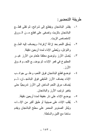 ‫ﻁﺭﻴﻘﺔ ﺍﻟﺘﺤﻀﻴﺭ:‬
‫١- ﻴﻘﺸﺭ ﺍﻟﺒﺎﺫﻨﺠﺎﻥ ﻭﻴﻘﻁﻊ ﺇﻟﻰ ﺸﺭﺍﺌﺢ، ﺜﻡ ﺘﻘﻠﻰ ﻗﻁـﻊ‬
‫ﺍﻟﺒﺎﺫﻨﺠﺎﻥ ﺒﺎﻟﺯﻴﺕ ﻭﺘﺼﻔﻰ ﻋﻠﻰ ﻗﻁﻊ ﻤـﻥ ﺍﻟـﻭﺭﻕ‬
                              ‫ﻻﻤﺘﺼﺎﺹ ﺍﻟﺯﻴﺕ.‬
‫٢- ُﺴﻠﻕ ﺍﻟﻠﺤﻡ ﺒﻌﺩ ﺇﺯﺍﻟﺔ "ﺯﻓﺭﺘﻪ"، ﻭﻴﻀﺎﻑ ﺇﻟﻴﻪ ﺍﻟﻤﻠـﺢ‬
                                              ‫ﻴ‬
       ‫ﻭﺍﻟﺘﻭﺍﺒل، ﻭ ُﻐﻁﻰ ﺍﻹﻨﺎﺀ ﻟﻤﺩﺓ ﺃﺭﺒﻌﻴﻥ ﺩﻗﻴﻘﺔ.‬
                                   ‫ﻴ‬
‫٣- ُﻐﺴل ﺍﻷﺭﺯ ﻭﺘﻭﻀﻊ ﻤﻌﻠﻘﺘﺎ ﻁﻌﺎﻡ ﻤﻥ ﺍﻷﺭﺯ ﻏﻴـﺭ‬
                                       ‫ﻴ‬
‫ﺍﻟﻤﻁﺒﻭﺥ ﻓﻲ ﻗﻌﺭ ﺍﻹﻨﺎﺀ، ﺜﻡ ﻴﻭﻀـﻊ ﺍﻟﻠﺤـﻡ ﻓـﻭﻕ‬
                                         ‫ﺍﻷﺭﺯ.‬
‫٤- ﺘﻭﻀﻊ ﻗﻁﻊ ﺍﻟﺒﺎﺫﻨﺠﺎﻥ ﻓﻭﻕ ﺍﻟﻠﺤﻡ، ﻭﻋﻠـﻰ ﺠﻭﺍﻨـﺏ‬
‫ﺍﻹﻨﺎﺀ ﻴﻀﺎﻑ ﺍﻷﺭﺯ ﺍﻟ ُﺘﺒﻘﻲ ﻓﻭﻕ ﺍﻟﺒﺎﺫﻨﺠـﺎﻥ، ﺜـﻡ‬
                        ‫ﻤ‬
‫ُﻀﺎﻑ ﻤﺭﻕ ﺍﻟﻠﺤﻡ ﺍﻟﺴﺎﺨﻥ ﺇﻟﻰ ﺍﻷﺭﺯ ﺘﺩﺭﻴﺠ ‪‬ﺎ ﺤﺘﻰ‬
     ‫ﻴ‬                                    ‫ﻴ‬
                  ‫ﻴﺘﻐﻴﺭ ﺘﺭﺘﻴﺏ ﺍﻷﺭﺯ ﻭﺍﻟﺒﺎﺫﻨﺠﺎﻥ.‬
   ‫٥- ﻴﻭﻀﻊ ﺍﻹﻨﺎﺀ ﻋﻠﻰ ﻨﺎﺭ ﺨﻔﻴﻔﺔ ﻟﻤﺩﺓ ﺃﺭﺒﻌﻴﻥ ﺩﻗﻴﻘﺔ.‬
‫٦- ُﻘﻠﺏ ﺍﻹﻨﺎﺀ ﻋﻠﻰ ﺼﻴﻨﻴﺔ ﺃﻭ ﻁﺒﻕ ﺃﻜﺒﺭ ﻤﻥ ﺍﻹﻨـﺎﺀ،‬
                                          ‫ﻴ‬
‫ﻭ ُﻨﺜﺭ ﺍﻟﺼﻨﻭﺒﺭ ﺍﻟﻤﺤﻤﺭ ﻋﻠﻰ ﺴﻁﺢ ﺍﻟﺒﺎﺫﻨﺠﺎﻥ ﻭﻴﻘﺩﻡ‬
                                          ‫ﻴ‬
                        ‫ﺴﺎﺨ ﹰﺎ ﻤﻊ ﺍﻟﻠﺒﻥ ﻭﺍﻟﺴﻠﻁﺔ.‬
                                           ‫ﻨ‬



                     ‫- ٢٥١ -‬
 