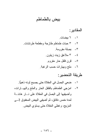 ‫ﺒﻴﺽ ﺒﺎﻟﻁﻤﺎﻁﻡ‬

                                          ‫ﺍﻟﻤﻘﺎﺩﻴﺭ:‬
                                  ‫١- ٦ ﺒﻴﻀﺎﺕ.‬
      ‫٢- ٣ ﺤﺒﺎﺕ ﻁﻤﺎﻁﻡ ﻁﺎﺯﺠﺔ ﻭﻤﻘﻁﻌﺔ ﻁﺭﻨﺸﺎﺕ.‬
                               ‫٣- ﺒﺼﻠﺔ ﻤﻔﺭﻭﻤﺔ.‬
                        ‫٤- ٣ ﻤﻼﻋﻕ ﺯﻴﺕ ﺯﻴﺘﻭﻥ.‬
                         ‫٥- ﻗﺭﻥ ﻓﻠﻔل ﺤﺎﺭ ﻤﻔﺭﻭﻡ.‬
                   ‫٦- ﻤﻠﺢ ﻭﺒﻬﺎﺭﺍﺕ ﺤﺴﺏ ﺍﻟﺭﻏﺒﺔ.‬

                                 ‫ﻁﺭﻴﻘﺔ ﺍﻟﺘﺤﻀﻴﺭ:‬
  ‫١- ﻀﻌﻲ ﺍﻟﺒﺼل ﻓﻲ ﺍﻟﻤﻘﻼﺓ ﺤﺘﻰ ﻴﺼﺒﺢ ﻟﻭﻨﻪ ﺫﻫﺒﻴﺎ.‬
    ‫‪‬‬
‫٢- ﺍﻤﺯﺠﻲ ﺍﻟﻁﻤﺎﻁﻡ ﺒﺎﻟﻔﻠﻔل ﺍﻟﺤﺎﺭ ﻭﺍﻟﻤﻠﺢ ﻭﺍﻟﺒﻬـﺎﺭﺍﺕ،‬
‫ﻭﺃﻀﻴﻔﻴﻬﺎ ﺇﻟﻰ ﺍﻟﺒﺼل ﻓﻲ ﺍﻟﻤﻘﻼﺓ ﻋﻠﻰ ﻨـﺎﺭ ﻫﺎﺩﺌـﺔ‬
‫ﻟﻤﺩﺓ ﺨﻤﺱ ﺩﻗﺎﺌﻕ، ﺜﻡ ﺃﻀﻴﻔﻲ ﺍﻟﺒﻴﺽ ﺍﻟﻤﺨﻔﻭﻕ ﺇﻟـﻰ‬
      ‫ﺍﻟﻤﺯﻴﺞ، ﻭﻏﻁﻲ ﺍﻟﻤﻘﻼﺓ ﺤﺘﻰ ﻴﺴﺘﻭﻱ ﺍﻟﺒﻴﺽ.‬




                    ‫- ٦٥١ -‬
 