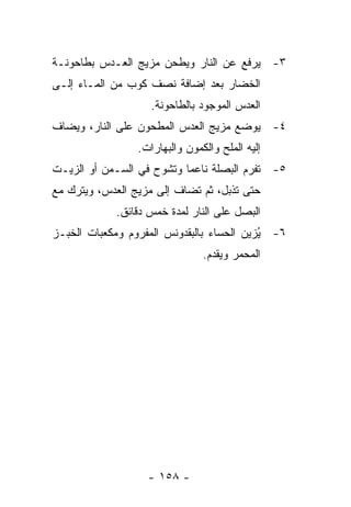 ‫٣- ﻴﺭﻓﻊ ﻋﻥ ﺍﻟﻨﺎﺭ ﻭﻴﻁﺤﻥ ﻤﺯﻴﺞ ﺍﻟﻌـﺩﺱ ﺒﻁﺎﺤﻭﻨـﺔ‬
‫ﺍﻟﺨﻀﺎﺭ ﺒﻌﺩ ﺇﻀﺎﻓﺔ ﻨﺼﻑ ﻜﻭﺏ ﻤﻥ ﺍﻟﻤـﺎﺀ ﺇﻟـﻰ‬
                    ‫ﺍﻟﻌﺩﺱ ﺍﻟﻤﻭﺠﻭﺩ ﺒﺎﻟﻁﺎﺤﻭﻨﺔ.‬
‫٤- ﻴﻭﻀﻊ ﻤﺯﻴﺞ ﺍﻟﻌﺩﺱ ﺍﻟﻤﻁﺤﻭﻥ ﻋﻠﻰ ﺍﻟﻨﺎﺭ، ﻭﻴﻀﺎﻑ‬
                 ‫ﺇﻟﻴﻪ ﺍﻟﻤﻠﺢ ﻭﺍﻟﻜﻤﻭﻥ ﻭﺍﻟﺒﻬﺎﺭﺍﺕ.‬
‫٥- ﺘﻔﺭﻡ ﺍﻟﺒﺼﻠﺔ ﻨﺎﻋ ‪‬ﺎ ﻭﺘﺸﻭﺡ ﻓﻲ ﺍﻟﺴـﻤﻥ ﺃﻭ ﺍﻟﺯﻴـﺕ‬
                           ‫ﻤ‬
‫ﺤﺘﻰ ﺘﺫﺒل، ﺜﻡ ﺘﻀﺎﻑ ﺇﻟﻰ ﻤﺯﻴﺞ ﺍﻟﻌﺩﺱ، ﻭﻴﺘﺭﻙ ﻤﻊ‬
            ‫ﺍﻟﺒﺼل ﻋﻠﻰ ﺍﻟﻨﺎﺭ ﻟﻤﺩﺓ ﺨﻤﺱ ﺩﻗﺎﺌﻕ.‬
‫٦- ُﺯﻴﻥ ﺍﻟﺤﺴﺎﺀ ﺒﺎﻟﺒﻘﺩﻭﻨﺱ ﺍﻟﻤﻔﺭﻭﻡ ﻭﻤﻜﻌﺒﺎﺕ ﺍﻟﺨﺒـﺯ‬
                                           ‫ﻴ‬
                                ‫ﺍﻟﻤﺤﻤﺭ ﻭﻴﻘﺩﻡ.‬




                   ‫- ٨٥١ -‬
 