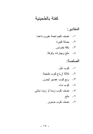 ‫ﻜﻔﺘﺔ ﺒﺎﻟﻁﺤﻴﻨﻴﺔ‬

                      ‫ﺍﻟﻤﻘﺎﺩﻴﺭ:‬
 ‫١- ﻨﺼﻑ ﻜﺠﻡ ﻟﺤﻤﺔ ﻤﻔﺭﻭﻡ ﻨﺎﻋﻤﺎ.‬
   ‫‪‬‬
              ‫٢- ﺒﺼﻠﺔ ﻜﺒﻴﺭﺓ.‬
              ‫٣- ﺒﺎﻗﺔ ﺒﻘﺩﻭﻨﺱ.‬
        ‫٤- ﻤﻠﺢ ﻭﺒﻬﺎﺭﺍﺕ ﻭﻗﺭﻓﺔ.‬

                      ‫ﺍﻟﺼﻠﺼﺔ:‬
                ‫١- ﻜﻭﺏ ﺨل.‬
     ‫٢- ﺜﻼﺜﺔ ﺃﺭﺒﺎﻉ ﻜﻭﺏ ﻁﺤﻴﻨﺔ.‬
     ‫٣- ﺭﺒﻊ ﻜﻭﺏ ﻋﺼﻴﺭ ﻟﻴﻤﻭﻥ.‬
                ‫٤- ﻜﻭﺏ ﻤﺎﺀ.‬
‫٥- ﻨﺼﻑ ﻜﻭﺏ ﺯﺒﺩﺓ ﺃﻭ ﺯﻴﺕ ﻨﺒﺎﺘﻲ.‬
                    ‫٦- ﻤﻠﺢ.‬
        ‫٧- ﻨﺼﻑ ﻜﻭﺏ ﺼﻨﻭﺒﺭ.‬




    ‫- ٥١ -‬
 