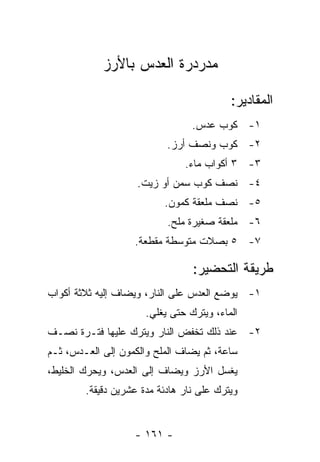 ‫ﻤﺩﺭﺩﺭﺓ ﺍﻟﻌﺩﺱ ﺒﺎﻷﺭﺯ‬

                                          ‫ﺍﻟﻤﻘﺎﺩﻴﺭ:‬
                                 ‫١- ﻜﻭﺏ ﻋﺩﺱ.‬
                           ‫٢- ﻜﻭﺏ ﻭﻨﺼﻑ ﺃﺭﺯ.‬
                               ‫٣- ٣ ﺃﻜﻭﺍﺏ ﻤﺎﺀ.‬
                    ‫٤- ﻨﺼﻑ ﻜﻭﺏ ﺴﻤﻥ ﺃﻭ ﺯﻴﺕ.‬
                          ‫٥- ﻨﺼﻑ ﻤﻠﻌﻘﺔ ﻜﻤﻭﻥ.‬
                           ‫٦- ﻤﻠﻌﻘﺔ ﺼﻐﻴﺭﺓ ﻤﻠﺢ.‬
                   ‫٧- ٥ ﺒﺼﻼﺕ ﻤﺘﻭﺴﻁﺔ ﻤﻘﻁﻌﺔ.‬

                                 ‫ﻁﺭﻴﻘﺔ ﺍﻟﺘﺤﻀﻴﺭ:‬
‫١- ﻴﻭﻀﻊ ﺍﻟﻌﺩﺱ ﻋﻠﻰ ﺍﻟﻨﺎﺭ، ﻭﻴﻀﺎﻑ ﺇﻟﻴﻪ ﺜﻼﺜﺔ ﺃﻜﻭﺍﺏ‬
                      ‫ﺍﻟﻤﺎﺀ، ﻭﻴﺘﺭﻙ ﺤﺘﻰ ﻴﻐﻠﻲ.‬
‫٢- ﻋﻨﺩ ﺫﻟﻙ ﺘﺨﻔﺽ ﺍﻟﻨﺎﺭ ﻭﻴﺘﺭﻙ ﻋﻠﻴﻬﺎ ﻓﺘـﺭﺓ ﻨﺼـﻑ‬
‫ﺴﺎﻋﺔ، ﺜﻡ ﻴﻀﺎﻑ ﺍﻟﻤﻠﺢ ﻭﺍﻟﻜﻤﻭﻥ ﺇﻟﻰ ﺍﻟﻌـﺩﺱ، ﺜـﻡ‬
‫ﻴﻐﺴل ﺍﻷﺭﺯ ﻭﻴﻀﺎﻑ ﺇﻟﻰ ﺍﻟﻌﺩﺱ، ﻭﻴﺤﺭﻙ ﺍﻟﺨﻠﻴﻁ،‬
        ‫ﻭﻴﺘﺭﻙ ﻋﻠﻰ ﻨﺎﺭ ﻫﺎﺩﺌﺔ ﻤﺩﺓ ﻋﺸﺭﻴﻥ ﺩﻗﻴﻘﺔ.‬


                   ‫- ١٦١ -‬
 