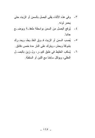 ‫٣- ﻭﻓﻲ ﻫﺫﻩ ﺍﻷﺜﻨﺎﺀ ﻴﻘﻠﻰ ﺍﻟﺒﺼل ﺒﺎﻟﺴﻤﻥ ﺃﻭ ﺍﻟﺯﻴﺕ ﺤﺘﻰ‬
                                     ‫ﻴﺤﻤﺭ ﻟﻭﻨﻪ.‬
‫٤- ُﺭﻓﻊ ﺍﻟﺒﺼل ﻤﻥ ﺍﻟﺴﻤﻥ ﺒﻭﺍﺴﻁﺔ ﻤﻠﻌﻘـﺔ ﻭﻴﻭﻀـﻊ‬
                                       ‫ﻴ‬
                                          ‫ﺠﺎﻨ ‪‬ﺎ.‬
                                            ‫ﺒ‬
‫٥- ُﺼﺏ ﺍﻟﺴﻤﻥ ﺃﻭ ﺍﻟﺯﻴﺕ ﻓـﻭﻕ ﺍﻟﺨﻠـﻴﻁ، ﻭﻴﺤـﺭﻙ‬
                                      ‫ﻴ‬
‫ﺒﺸﻭﻜﺔ ﻭﺒﺤﺫﺭ، ﻭﻴﺘﺭﻙ ﻋﻠﻰ ﺍﻟﻨﺎﺭ ﻤﺩﺓ ﺨﻤﺱ ﺩﻗﺎﺌﻕ.‬
‫٦- ُﺴﻜﺏ ﺍﻟﺨﻠﻴﻁ ﻓﻲ ﻁﺒﻕ ﻜﺒﻴـﺭ، ﻭ ُـﺯﻴﻥ ﺒﺎﻟﺒﺼـل‬
            ‫ﻴ‬                           ‫ﻴ‬
        ‫ﺍﻟﻤﻘﻠﻲ، ﻭﻴﺅﻜل ﺴﺎﺨ ﹰﺎ ﻤﻊ ﺍﻟﻠﺒﻥ ﺃﻭ ﺍﻟﺴﻠﻁﺔ.‬
                             ‫ﻨ‬




                     ‫- ٢٦١ -‬
 