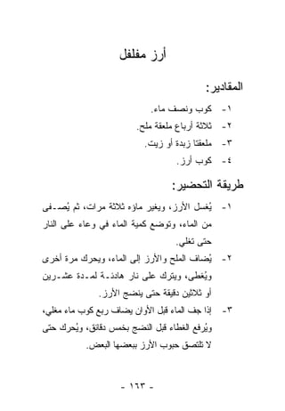 ‫ﺃﺭﺯ ﻤﻔﻠﻔل‬

                                          ‫ﺍﻟﻤﻘﺎﺩﻴﺭ:‬
                            ‫١- ﻜﻭﺏ ﻭﻨﺼﻑ ﻤﺎﺀ.‬
                        ‫٢- ﺜﻼﺜﺔ ﺃﺭﺒﺎﻉ ﻤﻠﻌﻘﺔ ﻤﻠﺢ.‬
                          ‫٣- ﻤﻠﻌﻘﺘﺎ ﺯﺒﺩﺓ ﺃﻭ ﺯﻴﺕ.‬
                                  ‫٤- ﻜﻭﺏ ﺃﺭﺯ.‬

                                 ‫ﻁﺭﻴﻘﺔ ﺍﻟﺘﺤﻀﻴﺭ:‬
‫١- ُﻐﺴل ﺍﻷﺭﺯ، ﻭﻴﻐﻴﺭ ﻤﺎﺅﻩ ﺜﻼﺜﺔ ﻤﺭﺍﺕ، ﺜﻡ ُﺼـﻔﻰ‬
    ‫ﻴ‬                                   ‫ﻴ‬
‫ﻤﻥ ﺍﻟﻤﺎﺀ، ﻭﺘﻭﻀﻊ ﻜﻤﻴﺔ ﺍﻟﻤﺎﺀ ﻓﻲ ﻭﻋﺎﺀ ﻋﻠﻰ ﺍﻟﻨﺎﺭ‬
                                  ‫ﺤﺘﻰ ﺘﻐﻠﻲ.‬
‫٢- ُﻀﺎﻑ ﺍﻟﻤﻠﺢ ﻭﺍﻷﺭﺯ ﺇﻟﻰ ﺍﻟﻤﺎﺀ، ﻭﻴﺤﺭﻙ ﻤﺭﺓ ﺃﺨﺭﻯ‬
                                         ‫ﻴ‬
‫ﻭ ُﻐﻁﻰ، ﻭﻴﺘﺭﻙ ﻋﻠﻰ ﻨﺎﺭ ﻫﺎﺩﺌـﺔ ﻟﻤـﺩﺓ ﻋﺸـﺭﻴﻥ‬
                                      ‫ﻴ‬
              ‫ﺃﻭ ﺜﻼﺜﻴﻥ ﺩﻗﻴﻘﺔ ﺤﺘﻰ ﻴﻨﻀﺞ ﺍﻷﺭﺯ.‬
‫٣- ﺇﺫﺍ ﺠﻑ ﺍﻟﻤﺎﺀ ﻗﺒل ﺍﻷﻭﺍﻥ ﻴﻀﺎﻑ ﺭﺒﻊ ﻜﻭﺏ ﻤﺎﺀ ﻤﻐﻠﻲ،‬
‫ﻭﻴﺭﻓﻊ ﺍﻟﻐﻁﺎﺀ ﻗﺒل ﺍﻟﻨﻀﺞ ﺒﺨﻤﺱ ﺩﻗﺎﺌﻕ، ﻭُﺤﺭﻙ ﺤﺘﻰ‬
       ‫ﻴ‬                                  ‫ُ‬
           ‫ﻻ ﺘﻠﺘﺼﻕ ﺤﺒﻭﺏ ﺍﻷﺭﺯ ﺒﺒﻌﻀﻬﺎ ﺍﻟﺒﻌﺽ.‬



                    ‫- ٣٦١ -‬
 