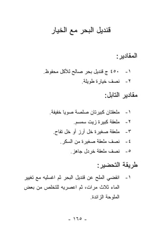 ‫ﻗﻨﺩﻴل ﺍﻟﺒﺤﺭ ﻤﻊ ﺍﻟﺨﻴﺎﺭ‬


                                           ‫ﺍﻟﻤﻘﺎﺩﻴﺭ:‬
        ‫١- ٠٥٤ ﺝ ﻗﻨﺩﻴل ﺒﺤﺭ ﺼﺎﻟﺢ ﻟﻸﻜل ﻤﺤﻔﻭﻅ.‬
                         ‫٢- ﻨﺼﻑ ﺨﻴﺎﺭﺓ ﻁﻭﻴﻠﺔ.‬

                                    ‫ﻤﻘﺎﺩﻴﺭ ﺍﻟﺘﺎﺒل:‬

           ‫١- ﻤﻠﻌﻘﺘﺎﻥ ﻜﺒﻴﺭﺘﺎﻥ ﺼﻠﺼﺔ ﺼﻭﻴﺎ ﺨﻔﻴﻔﺔ.‬
                      ‫٢- ﻤﻠﻌﻘﺔ ﻜﺒﻴﺭﺓ ﺯﻴﺕ ﺴﻤﺴﻡ.‬
            ‫٣- ﻤﻠﻌﻘﺔ ﺼﻐﻴﺭﺓ ﺨل ﺃﺭﺯ ﺃﻭ ﺨل ﺘﻔﺎﺡ.‬
                ‫٤- ﻨﺼﻑ ﻤﻠﻌﻘﺔ ﺼﻐﻴﺭﺓ ﻤﻥ ﺍﻟﺴﻜﺭ.‬
                    ‫٥- ﻨﺼﻑ ﻤﻠﻌﻘﺔ ﺨﺭﺩل ﺠﺎﻫﺯ.‬

                                ‫ﻁﺭﻴﻘﺔ ﺍﻟﺘﺤﻀﻴﺭ:‬
‫١- ﺍﻨﻔﻀﻲ ﺍﻟﻤﻠﺢ ﻋﻥ ﻗﻨﺩﻴل ﺍﻟﺒﺤﺭ ﺜﻡ ﺍﻏﺴﻠﻴﻪ ﻤﻊ ﺘﻐﻴﻴﺭ‬
‫ﺍﻟﻤﺎﺀ ﺜﻼﺙ ﻤﺭﺍﺕ، ﺜﻡ ﺍﻋﺼﺭﻴﻪ ﻟﻠﺘﺨﻠﺹ ﻤﻥ ﺒﻌﺽ‬
                             ‫ﺍﻟﻤﻠﻭﺤﺔ ﺍﻟﺯﺍﺌﺩﺓ.‬


                   ‫- ٥٦١ -‬
 