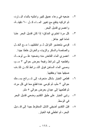 ‫٢- ﻀﻌﻴﻪ ﻓﻲ ﻭﻋﺎﺀ ﻋﻤﻴﻕ ﻜﺒﻴﺭ ﻭﺍﻤﻠﺌﻴﻪ ﺒﺎﻟﻤﺎﺀ ﺍﻟﺒـﺎﺭﺩ،‬
‫ﺜﻡ ﺍﺘﺭﻜﻴﻪ ﻴﻨﺘﻘﻊ ﻤﻊ ﺘﻐﻴﻴﺭ ﺍﻟﻤـﺎﺀ ﻜـل ٠٦ ﺩﻗﻴﻘـﺔ،‬
                         ‫ﻭﺍﻋﺼﺭﻱ ﻗﻨﺩﻴل ﺍﻟﺒﺤﺭ.‬
‫٣- ﻜل ﻤﺭﺓ ﺍﺨﺘﺒﺭﻱ ﺍﻟﻤﺫﺍﻕ؛ ﺇﺫﺍ ﻜﺎﻥ ﻗﻨﺩﻴل ﺍﻟﺒﺤﺭ ﻋﺫ ‪‬ﺎ‬
 ‫ﺒ‬
                               ‫ﺘﻤﺎ ‪‬ﺎ ﻓﻬﻭ ﺠﺎﻫﺯ.‬
                                          ‫ﻤ‬
‫٤- ﻗﻭﻤﻲ ﺒﺘﺤﻀﻴﺭ ﺍﻟﺘﻭﺍﺒل ﺜـﻡ ﺍﺨﻠﻁﻴﻬـﺎ ﻤـﻊ ﺍﻟﺨـل‬
  ‫ﻭﺍﻟﺼﻠﺼﺔ ﻭﺍﻟﺴﻜﺭ ﻭﺍﻟﺯﻴﺕ، ﻭﺍﻟﺨﺭﺩل ﺨﻠ ﹰﺎ ﺠﻴ ‪‬ﺍ.‬
    ‫ﻁ ﺩ‬
‫٥- ﺍﻋﺼﺭﻱ ﺍﻟﻤﺎﺀ ﺍﻟﻔﺎﺌﺽ ﻤﻨﻪ ﻭﻀﻌﻴﻪ ﻋﻠـﻰ ﻟﻭﺤـﺔ،‬
‫ﻭﻗﻁﻌﻴﻪ ﺇﻟﻰ ﺸﺭﺍﺌﻁ ﺭﻓﻴﻌﺔ ﺒﻌﺭﺽ ﺤﻭﺍﻟﻲ ٣ ﻤـﻡ،‬
‫ﻭﺼﺒﻲ ﺍﻟﻤﺎﺀ ﺍﻟﺴﺎﺨﻥ ﻓﻭﻕ ﺍﻟﺸـﺭﺍﺌﻁ ﻟﻜـﻥ ﺘﻠﺘـﻑ‬
                           ‫ﺼﻴﻔﻬﺎ ﺠﻴ ‪‬ﺍ ﻭﺠﻔﻔﻴﻬﺎ.‬
                                     ‫ﺩ‬
‫٦- ﻗﻁﻌﻲ ﺍﻟﺨﻴﺎﺭ ﺒﺸﻜل ﻤﻨﺤﺭﻑ ﺇﻟﻰ ﺸـﺭﺍﺌﺢ ﺒﺴـﻤﻙ‬
‫ﺤﻭﺍﻟﻲ ٣ ﻤﻠﻡ، ﺜﻡ ﻜﻭﻤﻲ ﻋﺩﺓ ﻗﻁﻊ ﻤ ‪‬ﺎ ﻓﻲ ﻜل ﻤﺭﺓ،‬
            ‫ﻌ‬
       ‫ﺜﻡ ﻗﻁﻌﻴﻬﺎ ﺇﻟﻰ ﻋﻴﺩﺍﻥ ﺒﻌﺭﺽ ﺤﻭﺍﻟﻲ ٥ ﻤﻠﻡ.‬
‫٧- ﺭﺘﺒﻲ ﺍﻟﺨﻴﺎﺭ ﻋﻠﻰ ﻁﺒﻕ ﺍﻟﺘﻘﺩﻴﻡ ﻭﻀﻌﻲ ﻗﻨﺩﻴل ﺍﻟﺒﺤﺭ‬
                                    ‫ﻓﻲ ﺍﻟﻭﺴﻁ.‬
‫٨- ﻗﺒل ﺍﻟﺘﻘﺩﻴﻡ ﺃﻀﻴﻔﻲ ﺍﻟﺘﺎﺒل ﺍﻟﻤﺨﻠﻭﻁ ﺠﻴ ‪‬ﺍ ﺇﻟﻰ ﻗﻨـﺩﻴل‬
            ‫ﺩ‬
                    ‫ﺍﻟﺒﺤﺭ، ﺜﻡ ﺍﺨﻠﻁﻲ ﻓﻴﻪ ﺍﻟﺨﻴﺎﺭ.‬



                     ‫- ٦٦١ -‬
 