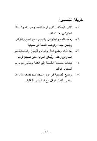 ‫ﻁﺭﻴﻘﺔ ﺍﻟﺘﺤﻀﻴﺭ:‬
‫١- ﺘﻘﺸﺭ ﺍﻟﺒﺼﻠﺔ، ﻭ ﹸﻔﺭﻡ ﻓﺭ ‪‬ﺎ ﻨﺎﻋ ‪‬ﺎ ﻭﺠﻴـ ‪‬ﺍ، ﻭﻜـﺫﻟﻙ‬
         ‫ﺩ‬       ‫ﻤ‬      ‫ﻤ‬       ‫ﺘ‬
                           ‫ﺍﻟﺒﻘﺩﻭﻨﺱ ﺒﻌﺩ ﻏﺴﻠﻪ.‬
‫٢- ﻴﺨﻠﻁ ﺍﻟﻠﺤﻡ ﻭﺍﻟﺒﻘﺩﻭﻨﺱ ﻭﺍﻟﺒﺼل، ﻤﻊ ﺍﻟﻤﻠﺢ ﻭﺍﻟﺘﻭﺍﺒل،‬
         ‫ﻭ ُﻌﺠﻥ ﺠﻴ ‪‬ﺍ، ﻭﺘﻭﻀﻊ ﺍﻟﻠﺤﻤﺔ ﻓﻲ ﺼﻴﻨﻴﺔ.‬
                                  ‫ﺩ‬       ‫ﻴ‬
‫٣- ﺒﻌﺩ ﺫﻟﻙ ﻴﻭﻀﻊ ﺍﻟﺨل ﻭﺍﻟﻤﺎﺀ ﻭﺍﻟﻠﻴﻤﻭﻥ ﻭﺍﻟﻁﺤﻴﻨﻴﺔ ﻤﻊ‬
 ‫ﺍﻟﻤﻠﺢ ﻓﻲ ﻭﻋﺎﺀ؛ ﻭ ُﺨﻔﻕ ﺍﻟﻤﺯﻴﺞ ﺤﺘﻰ ﻴﺼﺒﺢ ﻟﺯ ‪‬ﺎ.‬
   ‫ﺠ‬                       ‫ﻴ‬
‫٤- ﹸﻀﺎﻑ ﺼﻠﺼﺔ ﺍﻟﻁﺤﻴﻨﺔ ﺇﻟﻰ ﺍﻟﻜﻔﺘﺔ ﻭ ﹸﻨﺜـﺭ ﺤﺒـﻭﺏ‬
          ‫ﺘ‬                              ‫ﺘ‬
                               ‫ﺍﻟﺼﻨﻭﺒﺭ ﻓﻭﻗﻬﺎ.‬
‫٥- ﺘﻭﻀﻊ ﺍﻟﺼﻴﻨﻴﺔ ﻓﻲ ﻓﺭﻥ ﺴﺎﺨﻥ ﻤﺩﺓ ﻨﺼﻑ ﺴـﺎﻋﺔ‬
        ‫ﻭﺘﻘﺩﻡ ﺴﺎﺨﻨﺔ ﻭﺘﺅﻜل ﻤﻊ ﺍﻟﺒﻁﺎﻁﺱ ﺍﻟﻤﻘﻠﻴﺔ.‬




                     ‫- ٦١ -‬
 