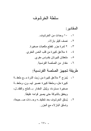 ‫ﺴﻠﻁﺔ ﺍﻟﺨﺭﺸﻭﻑ‬

                                            ‫ﺍﻟﻤﻘﺎﺩﻴﺭ:‬
                     ‫١- ٠١ ﻭﺤﺩﺍﺕ ﻤﻥ ﺍﻟﺨﺭﺸﻭﻑ.‬
                            ‫٢- ﻨﺼﻑ ﻜﻴﻠﻭ ﺒﺎﺯﻻﺀ.‬
             ‫٣- ٢ ﺜﻤﺭﺓ ﺠﺯﺭ ﺘﻘﻁﻊ ﻤﻜﻌﺒﺎﺕ ﺼﻐﻴﺭﺓ.‬
          ‫٤- ٤ ﻤﻼﻋﻕ ﻜﺒﻴﺭﺓ ﻤﻥ ﻗﻠﺏ ﺍﻟﺨﺱ ﺍﻟﻤﻔﺭﻱ.‬
                 ‫٥- ﻤﻠﻌﻘﺘﺎﻥ ﻜﺒﻴﺭﺘﺎﻥ ﺒﻘﺩﻭﻨﺱ ﻤﻔﺭﻱ.‬
                    ‫٦- ﻤﻘﺩﺍﺭ ﻤﻥ ﺍﻟﺼﻠﺼﺔ ﺍﻟﻔﺭﻨﺴﻴﺔ.‬

               ‫ﻁﺭﻴﻘﺔ ﺘﺠﻬﻴﺯ ﺍﻟﺼﻠﺼﺔ ﺍﻟﻔﺭﻨﺴﻴﺔ:‬
‫١- ﻴﻤﺯﺝ ٣ ﻤﻼﻋﻕ ﻜﺒﻴﺭﺓ ﻤﻥ ﺯﻴﺕ ﺍﻟﺫﺭﺓ ﻤـﻊ ﻤﻠﻌﻘـﺔ‬
                                        ‫ُ‬
‫ﻜﺒﻴﺭﺓ ﺨل، ﻭﻤﻠﻌﻘﺔ ﻜﺒﻴﺭﺓ ﻋﺼﻴﺭ ﻟﻴﻤـﻭﻥ، ﻭﻤﻠﻌﻘـﺔ‬
‫ﺼﻐﻴﺭﺓ ﻤﺴﺘﺭﺩﺓ، ﻭ ُﺘﺒل ﺍﻟﻤﻘﺩﺍﺭ ﺒـﺎﻟﻤﻠﺢ ﻭﺍﻟﻔﻠﻔـل،‬
                             ‫ﻴ‬
         ‫ﻭﻴﺨﻔﻕ ﺒﺎﻟﺸﻭﻜﺔ ﺤﺘﻰ ﻴﺼﻴﺭ ﻗﻭﺍﻤﻪ ﻏﻠﻴ ﹰﺎ.‬
           ‫ﻅ‬
‫٢- ُﺴﻠﻕ ﺍﻟﺨﺭﺸﻭﻑ ﺒﻌﺩ ﺘﻨﻅﻴﻔـﻪ ﻭﺤـﺩﺍﺕ ﺼـﺤﻴﺤﺔ،‬
                                      ‫ﻴ‬
                      ‫ﻭ ﹸﺴﻠﻕ ﺍﻟﺒﺎﺯﻻﺀ ﻤﻊ ﺍﻟﺠﺯﺭ.‬
                                           ‫ﺘ‬




                     ‫- ٠٧١ -‬
 