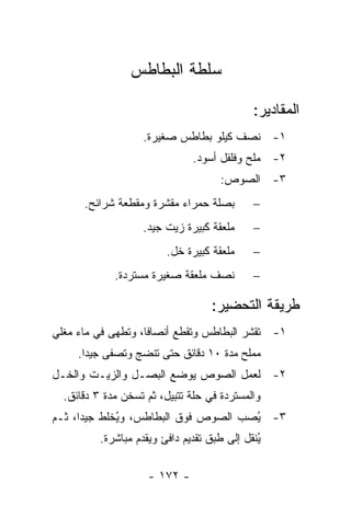 ‫ﺴﻠﻁﺔ ﺍﻟﺒﻁﺎﻁﺱ‬

                                             ‫ﺍﻟﻤﻘﺎﺩﻴﺭ:‬
                   ‫١- ﻨﺼﻑ ﻜﻴﻠﻭ ﺒﻁﺎﻁﺱ ﺼﻐﻴﺭﺓ.‬
                               ‫٢- ﻤﻠﺢ ﻭﻓﻠﻔل ﺃﺴﻭﺩ.‬
                                     ‫٣- ﺍﻟﺼﻭﺹ:‬
      ‫ﺒﺼﻠﺔ ﺤﻤﺭﺍﺀ ﻤﻘﺸﺭﺓ ﻭﻤﻘﻁﻌﺔ ﺸﺭﺍﺌﺢ.‬         ‫−‬
                   ‫ﻤﻠﻌﻘﺔ ﻜﺒﻴﺭﺓ ﺯﻴﺕ ﺠﻴﺩ.‬      ‫−‬
                         ‫ﻤﻠﻌﻘﺔ ﻜﺒﻴﺭﺓ ﺨل.‬     ‫−‬
             ‫ﻨﺼﻑ ﻤﻠﻌﻘﺔ ﺼﻐﻴﺭﺓ ﻤﺴﺘﺭﺩﺓ.‬         ‫−‬

                                   ‫ﻁﺭﻴﻘﺔ ﺍﻟﺘﺤﻀﻴﺭ:‬
‫١- ﹸﻘﺸﺭ ﺍﻟﺒﻁﺎﻁﺱ ﻭﹸﻘﻁﻊ ﺃﻨﺼﺎ ﹰﺎ، ﻭﹸﻁﻬﻰ ﻓﻲ ﻤﺎﺀ ﻤﻐﻠﻲ‬
               ‫ﻓ ﺘ‬            ‫ﺘ‬             ‫ﺘ‬
     ‫ﻤﻤﻠﺢ ﻤﺩﺓ ٠١ ﺩﻗﺎﺌﻕ ﺤﺘﻰ ﺘﻨﻀﺞ ﻭﹸﺼﻔﻰ ﺠﻴ ‪‬ﺍ.‬
       ‫ﺩ‬       ‫ﺘ‬
‫٢- ﻟﻌﻤل ﺍﻟﺼﻭﺹ ﻴﻭﻀﻊ ﺍﻟﺒﺼـل ﻭﺍﻟﺯﻴـﺕ ﻭﺍﻟﺨـل‬
  ‫ﻭﺍﻟﻤﺴﺘﺭﺩﺓ ﻓﻲ ﺤﻠﺔ ﺘﺘﺒﻴل، ﺜﻡ ﺘﺴﺨﻥ ﻤﺩﺓ ٣ ﺩﻗﺎﺌﻕ.‬
                  ‫ﹸ‬
‫٣- ُﺼﺏ ﺍﻟﺼﻭﺹ ﻓﻭﻕ ﺍﻟﺒﻁﺎﻁﺱ، ﻭ ُﺨﻠﻁ ﺠﻴ ‪‬ﺍ، ﺜـﻡ‬
      ‫ﺩ‬       ‫ﻴ‬                        ‫ﻴ‬
          ‫ُﻨﻘل ﺇﻟﻰ ﻁﺒﻕ ﺘﻘﺩﻴﻡ ﺩﺍﻓﺊ ﻭﻴﻘﺩﻡ ﻤﺒﺎﺸﺭﺓ.‬
                                              ‫ﻴ‬

                     ‫- ٢٧١ -‬
 