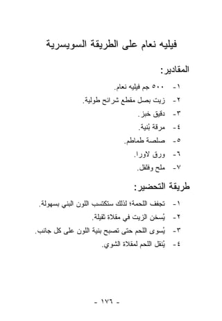 ‫ﻓﻴﻠﻴﻪ ﻨﻌﺎﻡ ﻋﻠﻰ ﺍﻟﻁﺭﻴﻘﺔ ﺍﻟﺴﻭﻴﺴﺭﻴﺔ‬

                                         ‫ﺍﻟﻤﻘﺎﺩﻴﺭ:‬
                         ‫١- ٠٠٥ ﺠﻡ ﻓﻴﻠﻴﻪ ﻨﻌﺎﻡ.‬
               ‫٢- ﺯﻴﺕ ﺒﺼل ﻤﻘﻁﻊ ﺸﺭﺍﺌﺢ ﻁﻭﻟﻴﺔ.‬
                                 ‫٣- ﺩﻗﻴﻕ ﺨﺒﺯ.‬
                                 ‫٤- ﻤﺭﻗﺔ ُﻨﻴﺔ.‬
                                     ‫ﺒ‬
                             ‫٥- ﺼﻠﺼﺔ ﻁﻤﺎﻁﻡ.‬
                                ‫٦- ﻭﺭﻕ ﻻﻭﺭﺍ.‬
                                 ‫٧- ﻤﻠﺢ ﻭﻓﻠﻔل.‬

                                ‫ﻁﺭﻴﻘﺔ ﺍﻟﺘﺤﻀﻴﺭ:‬
 ‫١- ﹸﺠﻔﻑ ﺍﻟﻠﺤﻤﺔ؛ ﻟﺫﻟﻙ ﺴﺘﻜﺘﺴﺏ ﺍﻟﻠﻭﻥ ﺍﻟﺒﻨﻲ ﺒﺴﻬﻭﻟﺔ.‬
                                            ‫ﺘ‬
                  ‫٢- ُﺴﺨﻥ ﺍﻟﺯﻴﺕ ﻓﻲ ﻤﻘﻼﺓ ﺜﻘﻴﻠﺔ.‬
                                          ‫ﻴ‬
‫٣- ُﺴﻭﻯ ﺍﻟﻠﺤﻡ ﺤﺘﻰ ﹸﺼﺒﺢ ﺒﻨﻴﺔ ﺍﻟﻠﻭﻥ ﻋﻠﻰ ﻜل ﺠﺎﻨﺏ.‬
                           ‫ﺘ‬              ‫ﻴ‬
                     ‫٤- ﻴﻨﻘل ﺍﻟﻠﺤﻡ ﻟﻤﻘﻼﺓ ﺍﻟﺸﻭﻱ.‬
                                           ‫ُ‬




                   ‫- ٦٧١ -‬
 