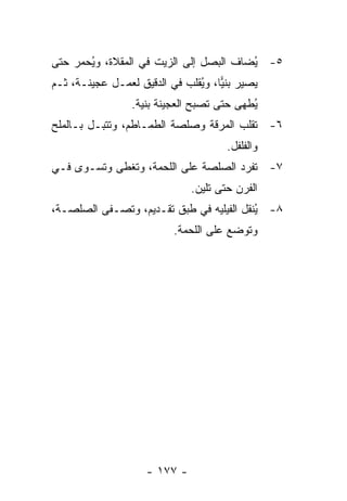 ‫٥- ﻴﻀﺎﻑ ﺍﻟﺒﺼل ﺇﻟﻰ ﺍﻟﺯﻴﺕ ﻓﻲ ﺍﻟﻤﻘﻼﺓ، ﻭ ُﺤﻤﺭ ﺤﺘﻰ‬
       ‫ﻴ‬                                 ‫ُ‬
‫ﻴﺼﻴﺭ ﺒﻨ ‪‬ﺎ، ﻭ ُﻘﻠﺏ ﻓﻲ ﺍﻟﺩﻗﻴﻕ ﻟﻌﻤـل ﻋﺠﻴﻨـﺔ، ﺜـﻡ‬
                               ‫ﻴ ﻴ‬
                 ‫ُﻁﻬﻰ ﺤﺘﻰ ﺘﺼﺒﺢ ﺍﻟﻌﺠﻴﻨﺔ ﺒﻨﻴﺔ.‬
                                           ‫ﻴ‬
‫٦- ﹸﻘﻠﺏ ﺍﻟﻤﺭﻗﺔ ﻭﺼﻠﺼﺔ ﺍﻟﻁﻤـﺎﻁﻡ، ﻭ ﹸﺘﺒـل ﺒـﺎﻟﻤﻠﺢ‬
            ‫ﺘ‬                             ‫ﺘ‬
                                       ‫ﻭﺍﻟﻔﻠﻔل.‬
‫٧- ﹸﻔﺭﺩ ﺍﻟﺼﻠﺼﺔ ﻋﻠﻰ ﺍﻟﻠﺤﻤﺔ، ﻭ ﹸﻐﻁﻰ ﻭ ﹸﺴـﻭﻯ ﻓـﻲ‬
        ‫ﺘ‬      ‫ﺘ‬                         ‫ﺘ‬
                               ‫ﺍﻟﻔﺭﻥ ﺤﺘﻰ ﺘﻠﻴﻥ.‬
‫٨- ُﻨﻘل ﺍﻟﻔﻴﻠﻴﻪ ﻓﻲ ﻁﺒﻕ ﺘﻘـﺩﻴﻡ، ﻭ ﹸﺼـﻔﻰ ﺍﻟﺼﻠﺼـﺔ،‬
             ‫ﺘ‬                             ‫ﻴ‬
                           ‫ﻭﺘﻭﻀﻊ ﻋﻠﻰ ﺍﻟﻠﺤﻤﺔ.‬




                     ‫- ٧٧١ -‬
 